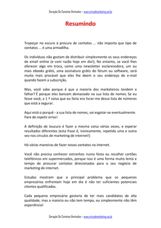 Geração De Contatos Ilimitados – www.virtualmarketing.vai.la
Geração De Contatos Ilimitados – www.virtualmarketing.vai.la
Resumindo
Tropeçar no escuro à procura de contatos ... não importa que tipo de
contatos ... é uma armadilha.
Os indivíduos não gostam de distribuir simplesmente os seus endereços
de email online (e com razão hoje em dia!), No entanto, se você lhes
oferecer algo em troca, como uma newsletter esclarecedora, um ou
mais ebooks grátis, uma assinatura grátis do fórum ou software, será
muito mais provável que eles lhe deem o seu endereço de e-mail
quando fazem a subscrição.
Mas, você sabe porque é que a maioria dos marketeiros tendem a
falhar? É porque eles bancam demasiado na sua lista de nomes. Se eu
fosse você, a 1 ª coisa que eu faria era livrar-me dessa lista de números
que está a segurar.
Aqui está o porquê - a sua lista de nomes, vai esgotar-se eventualmente.
Pare de repetir erros!
A definição de loucura é fazer a mesma coisa várias vezes, e esperar
resultados diferentes (esta frase é, ironicamente, repetida uma e outra
vez nos círculos de marketing de internet!)
Há várias maneiras de fazer novos contatos na internet.
Você não precisa conhecer estranhos numa festa ou recolher cartões
telefónicos em supermercados, porque isso é uma forma muito lenta e
tempo de procurar contatos direcionadas para o seu negócio de
marketing de internet.
Estudos mostram que o principal problema que os pequenos
empresários enfrentam hoje em dia é não ter suficientes potenciais
clientes qualificados.
Cada pequeno empresário gostaria de ter mais candidatos de alta
qualidade, mas a maioria ou não tem tempo, ou simplesmente não têm
experiência!
 