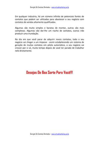 Geração De Contatos Ilimitados – www.virtualmarketing.vai.la
Geração De Contatos Ilimitados – www.virtualmarketing.vai.la
Em qualquer industria, há um número infinito de potenciais fontes de
contatos que podem ser utilizadas para abastecer o seu negócio com
contatos de vendas altamente qualificadas.
Algumas são muito simples e baratas de montar, outras são mais
complexas. Algumas vão dar-lhe um riacho de contatos, outras irão
produzir uma inundação.
No dia em que você parar de adquirir novos contatos, todo o seu
negócio vai chegar a um impasse - assim estabelecendo um sistema de
geração de muitas contatos em piloto automático, o seu negócio vai
crescer por si só, muito tempo depois de você ter parado de trabalhar
nele diretamente.
Desejos De Boa Sorte Para Você!!!
 