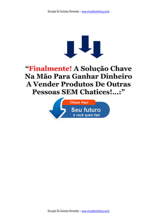 Geração De Contatos Ilimitados – www.virtualmarketing.vai.la
Geração De Contatos Ilimitados – www.virtualmarketing.vai.la
“Finalmente! A Solução Chave
Na Mão Para Ganhar Dinheiro
A Vender Produtos De Outras
Pessoas SEM Chatices!…:”
 