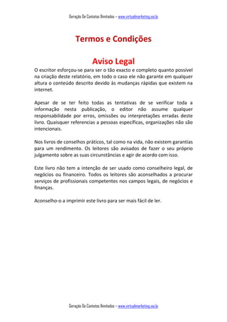 Geração De Contatos Ilimitados – www.virtualmarketing.vai.la
Geração De Contatos Ilimitados – www.virtualmarketing.vai.la
Termos e Condições
Aviso Legal
O escritor esforçou-se para ser o tão exacto e completo quanto possível
na criação deste relatório, em todo o caso ele não garante em qualquer
altura o conteúdo descrito devido às mudanças rápidas que existem na
internet.
Apesar de se ter feito todas as tentativas de se verificar toda a
informação nesta publicação, o editor não assume qualquer
responsabilidade por erros, omissões ou interpretações erradas deste
livro. Quaisquer referencias a pessoas específicas, organizações não são
intencionais.
Nos livros de conselhos práticos, tal como na vida, não existem garantias
para um rendimento. Os leitores são avisados de fazer o seu próprio
julgamento sobre as suas circunstâncias e agir de acordo com isso.
Este livro não tem a intenção de ser usado como conselheiro legal, de
negócios ou financeiro. Todos os leitores são aconselhados a procurar
serviços de profissionais competentes nos campos legais, de negócios e
finanças.
Aconselho-o a imprimir este livro para ser mais fácil de ler.
 
