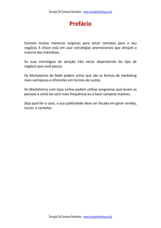 Geração De Contatos Ilimitados – www.virtualmarketing.vai.la
Geração De Contatos Ilimitados – www.virtualmarketing.vai.la
Prefácio
Existem muitas maneiras originais para atrair contatos para o seu
negócio. A chave está em usar estratégias promocionais que atinjam a
maioria dos indivíduos.
As suas estratégias de atração irão variar dependendo do tipo de
negócio que você possui.
Os Marketeiros de Rede podem achar que são as formas de marketing
mais vantajosas e eficientes em termos de custos.
Os Marketeiros com lojas online podem utilizar programas que levam as
pessoas a visitá-los com mais frequência ou a fazer compras maiores.
Seja qual for o caso, a sua publicidade deve ser focada em gerar vendas,
lucros e contatos.
 
