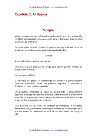 Geração De Contatos Ilimitados – www.virtualmarketing.vai.la
Geração De Contatos Ilimitados – www.virtualmarketing.vai.la
Capítulo 1: O Básico
Sinopse
Muitas vezes os contatos vêm na forma de emails, atrás dos quais estão
verdadeiros indivíduos com o potencial para se tornarem seus clientes,
assinantes ou membros.
Ter uma sólida lista de contatos é garantia de que você ser capaz de
atingir um mercado pronto e gerar receitas através dele.
O Inicio
A importância de contatos na internet.
Empresas com um produto ou serviço para vender gastam milhões de
euros só em anúncios.
Isso mesmo - milhões.
O objectivo de gastar tal quantidade de dinheiro é principalmente
construir burburinho sobre um produto, expandir o mercado e,
finalmente, trazer melhores vendas.
Em pequenas empresas, o custo de publicidade é relativamente
pequeno e é pago pela própria empresa. O seu trabalho é procurar um
mercado onde promover que vá reagir positivamente de forma a você
poder ganhar um rendimento em troca.
Este mercado virá na forma de contatos de marketing. A qualidade
destes contatos, juntamente com o tipo e número de respostas positivas
que eles derem irá determinar se você vai ter sucesso em marketing ou
não.
 