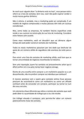 Geração De Contatos Ilimitados – www.virtualmarketing.vai.la
Geração De Contatos Ilimitados – www.virtualmarketing.vai.la
Se você ouvir alguém dizer "o dinheiro está na lista", essa pessoa está a
referir-se à lista de contatos. Sem isso, você não pode esperar vender e
muito menos ganhar dinheiro.
Não é ciência, é verdade, mas o marketing pode ser complicado. É um
modelo de negócio comprovado e muitas pessoas têm tido um sucesso
considerável.
Mas, como todas as empresas, há também fatores específicos onde
reside o seu sucesso na construção da sua lista de marketing. Considere
estes fatores com cautela.
Como novo marketeiro, você vai descobrir que vai demorar algum
tempo até você poder construir contatos de marketing.
Todos os novos marketeiros passaram por isto dado que desfrutar do
apoio de um número sólido de seguidores não acontece da noite para o
dia.
Para atrair uma lista de contatos de marketing sólida, você tem que se
tornar uma entidade de negócios reconhecida na indústria.
Sem uma reputação, quem faz contatos vai provavelmente achar que é
difícil confiar em si ou pelo menos fazer negócio consigo.
Diante de uma escolha entre comprar a um marketeiro popular ou a um
desconhecido, não iria preferir comprar ao indivíduo que conhece?
O mesmo acontece com a quem gera contatos online. Essas pessoas
precisam de reconhecê-lo como um marketeiro ou como um afiliado
confiável antes de concordar em comprar, participar ou tornar-se num
dos seus recrutas.
Um elemento chave diferente que afeta o número de contatos que você
pode obter é a quantidade de tráfego que o seu site recebe.
Um tráfego elevado é vantajoso, pois permite-lhe obter um número
potencialmente maior de contatos.
 