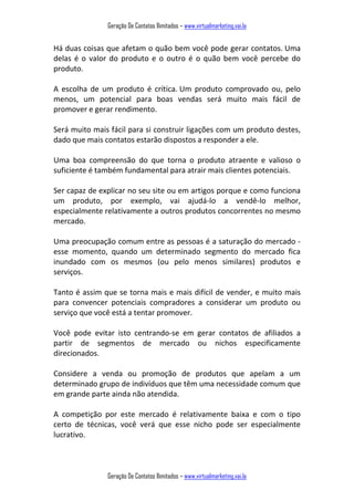 Geração De Contatos Ilimitados – www.virtualmarketing.vai.la
Geração De Contatos Ilimitados – www.virtualmarketing.vai.la
Há duas coisas que afetam o quão bem você pode gerar contatos. Uma
delas é o valor do produto e o outro é o quão bem você percebe do
produto.
A escolha de um produto é crítica. Um produto comprovado ou, pelo
menos, um potencial para boas vendas será muito mais fácil de
promover e gerar rendimento.
Será muito mais fácil para si construir ligações com um produto destes,
dado que mais contatos estarão dispostos a responder a ele.
Uma boa compreensão do que torna o produto atraente e valioso o
suficiente é também fundamental para atrair mais clientes potenciais.
Ser capaz de explicar no seu site ou em artigos porque e como funciona
um produto, por exemplo, vai ajudá-lo a vendê-lo melhor,
especialmente relativamente a outros produtos concorrentes no mesmo
mercado.
Uma preocupação comum entre as pessoas é a saturação do mercado -
esse momento, quando um determinado segmento do mercado fica
inundado com os mesmos (ou pelo menos similares) produtos e
serviços.
Tanto é assim que se torna mais e mais difícil de vender, e muito mais
para convencer potenciais compradores a considerar um produto ou
serviço que você está a tentar promover.
Você pode evitar isto centrando-se em gerar contatos de afiliados a
partir de segmentos de mercado ou nichos especificamente
direcionados.
Considere a venda ou promoção de produtos que apelam a um
determinado grupo de indivíduos que têm uma necessidade comum que
em grande parte ainda não atendida.
A competição por este mercado é relativamente baixa e com o tipo
certo de técnicas, você verá que esse nicho pode ser especialmente
lucrativo.
 