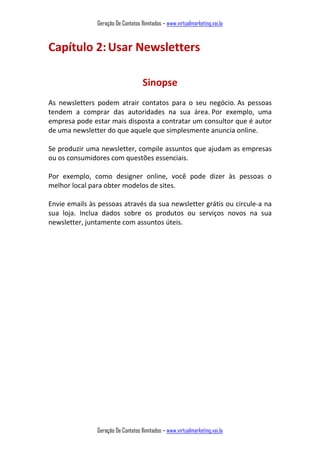 Geração De Contatos Ilimitados – www.virtualmarketing.vai.la
Geração De Contatos Ilimitados – www.virtualmarketing.vai.la
Capítulo 2:Usar Newsletters
Sinopse
As newsletters podem atrair contatos para o seu negócio. As pessoas
tendem a comprar das autoridades na sua área. Por exemplo, uma
empresa pode estar mais disposta a contratar um consultor que é autor
de uma newsletter do que aquele que simplesmente anuncia online.
Se produzir uma newsletter, compile assuntos que ajudam as empresas
ou os consumidores com questões essenciais.
Por exemplo, como designer online, você pode dizer às pessoas o
melhor local para obter modelos de sites.
Envie emails às pessoas através da sua newsletter grátis ou circule-a na
sua loja. Inclua dados sobre os produtos ou serviços novos na sua
newsletter, juntamente com assuntos úteis.
 