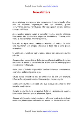 Geração De Contatos Ilimitados – www.virtualmarketing.vai.la
Geração De Contatos Ilimitados – www.virtualmarketing.vai.la
Newsletters
As newsletters permanecem um instrumento de comunicação eficaz
para as empresas, organizações sem fins lucrativos, grupos
comunitários, bairros, indivíduos de interesse especial, ativistas políticos
e outros indivíduos.
As newsletter podem ajudar a aumentar vendas, angariar dinheiro,
estabelecer uma comunidade, organizar movimentos, orientação da
oferta e, naturalmente, informar o público.
Quer seja entregue na sua caixa de correio física ou na caixa de email,
uma newsletter sem artigos relevantes e bons não é uma grande
newsletter.
Se você usar newsletters, siga os passos abaixo para escrever assuntos
eficazes.
Compreenda a composição e dados demográficos do público da revista
electrónica e adapte o seu assunto de acordo com as preocupações e
necessidades deste grupo.
Pense sobre o número de palavras e se você vai ter que fornecer fotos
ou gráficos juntamente com a peça.
Estude outras newsletters para ter uma noção do tom (por exemplo,
informal, formal, académico) e utilizar esse tom no seu assunto.
Escolha um assunto donde você sabe que os seus assinantes vão tirar
proveito ou divertir-se.
Compile o assunto duma perspectiva da terceira pessoa para ajudar a
garantir que é simples para os leitores de digerir.
Coloque a informação mais importante, relevante e cativante no início
do assunto; informações menos cruciais podem ser adicionadas no final.
 