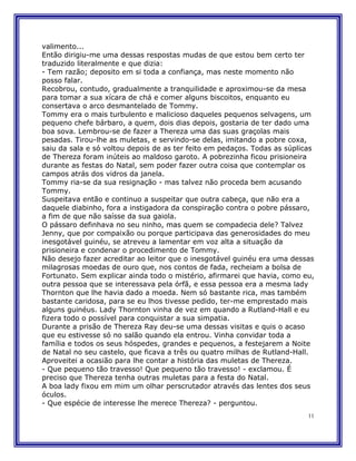 valimento...
Então dirigiu-me uma dessas respostas mudas de que estou bem certo ter
traduzido literalmente e que dizia:
- Tem razão; deposito em si toda a confiança, mas neste momento não
posso falar.
Recobrou, contudo, gradualmente a tranquilidade e aproximou-se da mesa
para tomar a sua xícara de chá e comer alguns biscoitos, enquanto eu
consertava o arco desmantelado de Tommy.
Tommy era o mais turbulento e malicioso daqueles pequenos selvagens, um
pequeno chefe bárbaro, a quem, dois dias depois, gostaria de ter dado uma
boa sova. Lembrou-se de fazer a Thereza uma das suas graçolas mais
pesadas. Tirou-lhe as muletas, e servindo-se delas, imitando a pobre coxa,
saiu da sala e só voltou depois de as ter feito em pedaços. Todas as súplicas
de Thereza foram inúteis ao maldoso garoto. A pobrezinha ficou prisioneira
durante as festas do Natal, sem poder fazer outra coisa que contemplar os
campos atrás dos vidros da janela.
Tommy ria-se da sua resignação - mas talvez não proceda bem acusando
Tommy.
Suspeitava então e continuo a suspeitar que outra cabeça, que não era a
daquele diabinho, fora a instigadora da conspiração contra o pobre pássaro,
a fim de que não saísse da sua gaiola.
O pássaro definhava no seu ninho, mas quem se compadecia dele? Talvez
Jenny, que por compaixão ou porque participava das generosidades do meu
inesgotável guinéu, se atreveu a lamentar em voz alta a situação da
prisioneira e condenar o procedimento de Tommy.
Não desejo fazer acreditar ao leitor que o inesgotável guinéu era uma dessas
milagrosas moedas de ouro que, nos contos de fada, recheiam a bolsa de
Fortunato. Sem explicar ainda todo o mistério, afirmarei que havia, como eu,
outra pessoa que se interessava pela órfã, e essa pessoa era a mesma lady
Thornton que lhe havia dado a moeda. Nem só bastante rica, mas também
bastante caridosa, para se eu lhos tivesse pedido, ter-me emprestado mais
alguns guinéus. Lady Thornton vinha de vez em quando a Rutland-Hall e eu
fizera todo o possível para conquistar a sua simpatia.
Durante a prisão de Thereza Ray deu-se uma dessas visitas e quis o acaso
que eu estivesse só no salão quando ela entrou. Vinha convidar toda a
família e todos os seus hóspedes, grandes e pequenos, a festejarem a Noite
de Natal no seu castelo, que ficava a três ou quatro milhas de Rutland-Hall.
Aproveitei a ocasião para lhe contar a história das muletas de Thereza.
- Que pequeno tão travesso! Que pequeno tão travesso! - exclamou. É
preciso que Thereza tenha outras muletas para a festa do Natal.
A boa lady fixou em mim um olhar perscrutador através das lentes dos seus
óculos.
- Que espécie de interesse lhe merece Thereza? - perguntou.
                                                                           11
 
