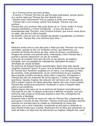 - Eu e Thereza somos dois bons amigos.
- O senhor e Thereza! Permita-me que lhe peça explicações, porque ignoro
se o senhor sabe que Thereza Ray tem dezoito anos.
- Dezoito anos? Seriamente? Pois eu julgava-a ainda uma criança!
- Thereza não é uma criança, senhor Guy Rutland. Thereza é já uma
senhora.
Thereza Ray uma senhora! Não pude deixar de rir. Como, então? A minha
pequena benfeitora, a minha mamãzinha... O meu riso devia ter
escandalizado lady Thornton, mas Christina Rutland, que entrou nessa altura
no salão, pôs termo à difícil situação.
No entanto, mais de uma vez naquele dia desatei à gargalhada, ao lembrar-
me do caso. Thereza Ray uma senhora! Que ideia !...

IV

Faltavam ainda cinco ou seis dias para a festa que lady Thornton nos havia
convidado, quando se deu um incidente curioso, que determinou um
conselho de família dos donos da casa, antes do almoço, na biblioteca.
Chegara de Londres uma grande caixa, endereçada a miss Thereza Ray e
quando a abriram depararam um par de muletas.
E que par de muletas! Uma obra de arte no seu género, de madeira
esculpida, com incrustações de madrepérola, aplicações de prata e
almofadas de veludo bordado.
Os senhores de Rutland ficaram assombrados! Quem teria feito aquele
magnífico presente? Quem? E quem, fora de Rutland-Hall, tinha ouvido falar
de Thereza Ray? Recaíram suspeitas em sir Harry, e eu esfreguei as mãos
de contente, rindo perdidamente, ao ter conhecimento do que sucedera.
Mas o grande conselho ponderou ainda sobre o seguinte: Entregariam a
Thereza Ray tão rico presente? De forma alguma; o melhor seria fingir
ignorância. Aquelas muletas não estavam em harmonia com a situação da
órfã e podiam inspirar-lhe ideias absurdas! Apesar das suas novas muletas,
Thereza Ray continuaria prisioneira. Ocultaram a caixa e ninguém falou
sobre a sua existência.
Esperei alguns dias para ver se os senhores de Rutland reconsideravam,
mas tudo foi em vão. O pássaro continuava a definhar na gaiola, sem que
nenhuma mão amiga se mostrasse disposta a abrir-lha, entregando-lhe
novamente a liberdade.
Enquanto toda a família se movia em volta de Thereza Ray, preparando-se
para gozar o convite de lady Thornton, Thereza continuava sentada, fazendo
costuras em aventais para as criadas ou remendando as meias dos
pequenos, que a viam impávidos, arrastando-se pela sala ou deitando os
seus olhares tristes para a janela. Mostravam-lhe os fatos que estreariam na
noite da festa e os laços que lhe adornariam os chapéus. Naquele dia, como
                                                                          12
 