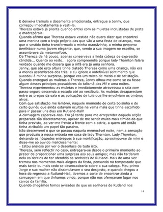 E deixei-a trémula e docemente emocionada, entregue a Jenny, que
começou imediatamente a vesti-la.
Thereza estava já pronta quando entrei com as muletas incrustadas de prata
e madrepérola.
Quando afirmo que Thereza estava vestida não quero dizer que encontrei
uma menina com o trajo próprio das que vão a uma festa de crianças, mas
que o vestido tinha transformado a minha mamãzinha, a minha pequena
benfeitora numa jovem elegante, que, vendo a sua imagem no espelho, se
assombrava da metamorfose.
Da Thereza de há pouco, apenas conservava a linda cabeça de expressão
cândida... Quanto ao resto... agora compreendia porque lady Thornton falara
verdade quando me dissera que a órfã era já uma senhora.
Jenny, que até esta altura tinha tratado Thereza como uma criança, não era
a menos assombrada dos três, e eu ignoro o indefinível sentimento que
sucedeu à minha surpresa, porque era um misto de medo e de satisfação.
Quando entreguei as muletas a Thereza, Jenny olhou-me como se eu fosse
algum desses príncipes possuidores do talismã das Mil e uma noites.
Thereza experimentou as muletas e imediatamente atravessou a sala com
passo seguro descendo a escada até ao vestíbulo. As muletas desapareciam
entre as pregas da saia e as aplicações de tule que lhe envolviam os ombros
alvos.
Com que satisfação me lembrei, naquele momento de certa bolsinha e de
certo guinéu que ainda estavam ocultos na velha mala que tinha escolhido
para ir passar uns dias em Rutland-Hall!
A carruagem esperava-nos. Era já tarde para me arrepender daquela acção
preparada tão discretamente, apesar de me sentir muito mais tímido do que
tinha previsto, ao ver-me frente a frente com a actriz, a quem até então
tinha atribuído um papel tão passivo.
Não descreverei o que se passou naquela memorável noite, nem a sensação
que produziu a nossa entrada em casa de lady Thornton. Lady Thornton,
deixando os hóspedes entregues à sua mortificação, aproximou-se de mim e
disse-me ao ouvido maliciosamente:
- Estou ansiosa por ver o desenlace de tudo isto.
Thereza, sem reflectir no caso, entregara-se desde o primeiro momento ao
prazer de proporcionar uma surpresa aos seus amigos; mas não tardaram
nela os receios de ter ofendido os senhores de Rutland. Mais de uma vez
tremeu nos momentos mais alegres da festa, pensando na tempestade que
mais tarde ou mais cedo se desencadearia sobre a sua cabeça. Meu primo
Jorge e sua mulher não dissimulavam o seu desgosto, e quando chegou a
hora do regresso a Rutland-Hall, tivemos a sorte de encontrar ainda a
carruagem em que tínhamos vindo, porque não nos ofereceram lugar nos
carros da família.
Quando chegámos fomos avisados de que os senhores de Rutland nos
                                                                         14
 