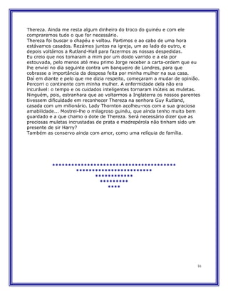 Thereza. Ainda me resta algum dinheiro do troco do guinéu e com ele
compraremos tudo o que for necessário.
Thereza foi buscar o chapéu e voltou. Partimos e ao cabo de uma hora
estávamos casados. Rezámos juntos na igreja, um ao lado do outro, e
depois voltámos a Rutland-Hall para fazermos as nossas despedidas.
Eu creio que nos tomaram a mim por um doido varrido e a ela por
estouvada, pelo menos até meu primo Jorge receber a carta-ordem que eu
lhe enviei no dia seguinte contra um banqueiro de Londres, para que
cobrasse a importância da despesa feita por minha mulher na sua casa.
Daí em diante e pelo que me dizia respeito, começaram a mudar de opinião.
Percorri o continente com minha mulher. A enfermidade dela não era
incurável: o tempo e os cuidados inteligentes tornaram inúteis as muletas.
Ninguém, pois, estranhara que ao voltarmos a Inglaterra os nossos parentes
tivessem dificuldade em reconhecer Thereza na senhora Guy Rutland,
casada com um milionário. Lady Thornton acolheu-nos com a sua graciosa
amabilidade... Mostrei-lhe o milagroso guinéu, que ainda tenho muito bem
guardado e a que chamo o dote de Thereza. Será necessário dizer que as
preciosas muletas incrustadas de prata e madrepérola não tinham sido um
presente de sir Harry?
Também as conservo ainda com amor, como uma relíquia de família.




          ***************************************
                  ************************
                        ************
                          *********
                             ****




                                                                        16
 