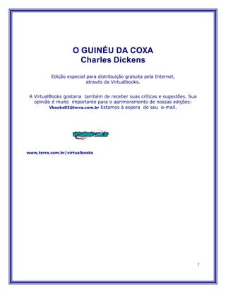 O GUINÉU DA COXA
                      Charles Dickens
          Edição especial para distribuição gratuita pela Internet,
                          através da Virtualbooks.


 A VirtualBooks gostaria também de receber suas críticas e sugestões. Sua
   opinião é muito importante para o aprimoramento de nossas edições:
          Vbooks02@terra.com.br Estamos à espera do seu e-mail.




www.terra.com.br/virtualbooks




                                                                            2
 