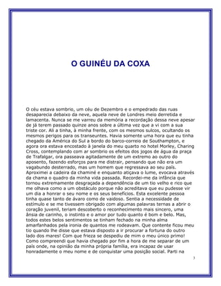 O GUINÉU DA COXA




O céu estava sombrio, um céu de Dezembro e o empedrado das ruas
desaparecia debaixo da neve, aquela neve de Londres meio derretida e
lamacenta. Nunca se me varreu da memória a recordação dessa neve apesar
de já terem passado quinze anos sobre a última vez que a vi com a sua
triste cor. Ali a tinha, à minha frente, com os mesmos sulcos, ocultando os
mesmos perigos para os transeuntes. Havia somente uma hora que eu tinha
chegado da América do Sul a bordo do barco-correio de Southampton, e
agora ora estava encostado à janela do meu quarto no hotel Morley, Charing
Cross, contemplando com ar sombrio os efeitos dos jogos de água da praça
de Trafalgar, ora passeava agitadamente de um extremo ao outro do
aposento, fazendo esforços para me distrair, pensando que não era um
vagabundo desterrado, mas um homem que regressava ao seu país.
Aproximei a cadeira da chaminé e enquanto atiçava o lume, evocava através
da chama o quadro da minha vida passada. Recordei-me da infância que
tornou extremamente desgraçada a dependência de um tio velho e rico que
me olhava como a um obstáculo porque não acreditava que eu pudesse vir
um dia a honrar o seu nome e os seus benefícios. Esta excelente pessoa
tinha quase tanto de ávaro como de vaidoso. Sentia a necessidade de
estímulo e se me tivessem obrigado com algumas palavras ternas a abrir o
coração juvenil, teriam descoberto o reconhecimento mais sincero, uma
ânsia de carinho, o instinto e o amor por tudo quanto é bom e belo. Mas,
todos estes belos sentimentos se tinham fechado na minha alma
amarfanhados pela ironia de quantos me rodeavam. Que contente ficou meu
tio quando lhe disse que estava disposto a ir procurar a fortuna do outro
lado dos mares! Com que frieza se despediu de mim o meu único primo!
Como compreendi que havia chegado por fim a hora de me separar de um
país onde, na opinião da minha própria família, era incapaz de usar
honradamente o meu nome e de conquistar uma posição social. Parti na
                                                                          3
 