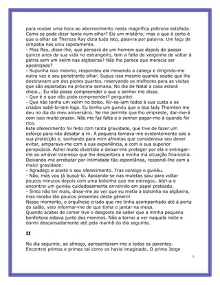 para roubar uma hora ao aborrecimento nesta magnífica poltrona estofada.
Como se pode dizer tanto num olhar? Eis um mistério; mas o que é certo é
que o olhar de Thereza Ray dizia tudo isto, palavra por palavra. Um laço de
simpatia nos uniu rapidamente.
- Miss Ray, disse-lhe; que pensará de um homem que depois de passar
quinze anos da sua vida no estrangeiro, tem a falta de vergonha de voltar à
pátria sem um xelim nas algibeiras? Não lhe parece que merecia ser
apedrejado?
- Supunha isso mesmo, respondeu ela mexendo a cabeça e dirigindo-me
outra vez o seu penetrante olhar. Supus isso mesmo quando soube que lhe
destinavam um dos piores quartos, reservando os melhores para as visitas
que são esperadas na próxima semana. No dia de Natal a casa estará
cheia... Eu não posso compreender o que o senhor me disse.
- Que é o que não pode compreender? perguntei.
- Que não tenha um xelim no bolso. Rir-se-iam todos à sua custa e os
criados sabê-lo-iam logo. Eu tenho um guinéu que a boa lady Thornton me
deu no dia do meu aniversário. Se me permite que lho empreste, dar-me-á
com isso muito prazer. Não me faz falta e o senhor pagar-me-á quando for
rico.
Este oferecimento foi feito com tanta gravidade, que tive de fazer um
esforço para não desatar a rir. A pequena tomava-me evidentemente sob a
sua protecção e, sonhando para mim afrontas que considerava seu dever
evitar, amparava-me com a sua experiência, e com a sua superior
perspicácia. Achei muito divertido o deixar-me proteger por ela e entregar-
me ao amável interesse que lhe despertara a minha má situação financeira.
Deixando-me arrebatar por intimidade tão espontânea, respondi-lhe com a
maior gravidade:
- Agradeço e aceito o seu oferecimento. Traz consigo o guinéu.
- Não, mas vou já buscá-lo. Apoiando-se nas muletas saiu para voltar
poucos minutos depois com uma bolsinha que me entregou. Abri-a e
encontrei um guinéu cuidadosamente envolvido em papel prateado.
- Sinto não ter mais, disse-me ao ver que eu metia a bolsinha na algibeira,
mas recebo tão poucos presentes deste género!
Nesse momento, o orgulhoso criado que me tinha acompanhado até à porta
do salão, veio informar-me de que tinha o jantar na mesa.
Quando acabei de comer tive o desgosto de saber que a minha pequena
benfeitora estava junto dos meninos. Não a tornei a ver naquela noite e
dormi descansadamente até pela manhã do dia seguinte.

II

No dia seguinte, ao almoço, apresentaram-me a todos os parentes.
Encontrei primos e primas tal como os havia imaginado. O primo Jorge
                                                                              7
 