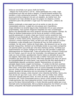 tinha-se convertido num grave chefe de família.
- Alegra-me muito tornar a ver-te - disse apertando-me a mão. Logo
compreendi que não era tanta a alegria. A mamã Rutland acolheu-me
também o mais cortesmente possível... foi pelo menos o que disse. Os
jovens priminhos trataram-me com um desdém, do melhor tom. Era
necessário ser mais cândido do que me julgara na véspera a minha
protectora para não perceber o lugar que me reservavam... debaixo da
mesa.
Estava condenado a esse papel que só se aceita no caso de uma
necessidade extrema: o papel de uma pessoa sem importância.
Jorge entreteve-se durante alguns dias mostrando-me as suas extensas
propriedades; mas quando chegaram hóspedes de mais consideração
deixou-me abandonado aos meus próprios recursos para passar o tempo. As
filhas de Rutland dispensaram-se da honra de aceitar a minha escolta
quando passeavam a cavalo e logo que tiveram outros cavaleiros mais
distintos à sua disposição já não voltou a haver cavalo para mim. Quanto à
castelã, à minha nobre prima, dissimulava mal o aborrecimento que lhe
causava a minha importuna visita, se bem que nem Jorge nem sua mulher
ocupassem a alta situação que a herança de meu tio lhes conferia no
condado. Se não eram, nobres de fresca data, não deixavam de ser de uma
grande mesquinhez. Sentiam-se humilhados tendo na sua nobre companhia
um parente pobre que ainda por cima lhes chamava primos. Confesso que
experimentava um prazer maligno em fingir que não percebia o papel que
desempenhava em Rutland-HalI. Tudo me parecia bem, inclusive a troça que
de mim faziam, que em vez de me incomodar, me esforçava por parecer
cada vez mais amável, agradecendo mesmo todas as atenções de que não
era objecto. Bem sabia que não era este o melhor meio para me tornar
simpático aos olhos de meus primos. Mais lhes agradaria de certo um pouco
de susceptibilidade da minha parte; mas sentia-me tão feliz desfrutando a
hospitalidade daquele sumptuoso castelo! Representava um porto de
salvação depois duma viagem tormentosa... E vendo-me tão bem acolhido
por tão carinhosos parentes, como não havia de sentir-me bem humorado!
Além disso, tinha tanta liberdade como os outros hóspedes de Rutland-Hall,
que de «motu próprio» escolhiam as suas distracções e dispunham do seu
tempo. Quando me aborrecia com as conversas no salão, ia para os
aposentos das crianças, onde cresciam cinco rebentos da família. Havia uma
hora do dia em que nem o pai, nem a mãe, nem os irmãos mais velhos
entravam naquele pequeno reino: às cinco da tarde, quando os meninos
tomavam chá. Tinha conquistado pouco a pouco a boa vontade de Jenny, a
criada particular dos meus pequenos primos, muito sensível aos presentes
que eu lhe dava intencionalmente, e muito discreta quando sabia que a sua
discrição seria recompensada. Até os próprios pequenos me tinham um certo
afecto, conquanto não fossem precisamente uns anjos; mas eu tinha
                                                                         8
 