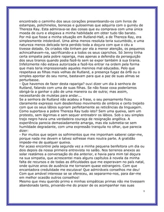 encontrado o caminho dos seus corações presenteando-os com livros de
estampas, polichinelos, bonecas e guloseimas que adquiria com o guinéu de
Thereza Ray. Esta admirava-se das coisas que eu comprava com uma única
moeda de ouro e elogiava a minha habilidade em obter tudo tão barato.
Por má que fosse a minha situação em Rutland-Hall, a de Thereza Ray, era
simplesmente intolerável. Uma alma menos resoluta teria sucumbido, e uma
natureza menos delicada teria perdido toda a doçura com que o céu a
tivesse dotado. Os criados não tinham por ela a menor atenção, os pequenos
achincalhavam-na, sacrificando-a a todos os seus caprichos. Só Jenny tinha
certa simpatia pela pobre rapariga, mas apenas a defendia da perseguição
dos seus tiranos quando podia fazê-lo sem se expor também à sua tirania.
Infelizmente não estava autorizada a fazê-los entrar na ordem pela forma
que mais teria impressionado aqueles meninos mal educados. Pelo que
respeitava as filhas mais velhas de Rutland, a presença fugaz da órfã ou o
simples apontar do seu nome, bastavam para que a paz de suas almas se
perturbasse.
- Que havemos de fazer desta rapariga? ouvi dizer um dia à senhora de
Rutland, falando com uma de suas filhas. Se não fosse coxa poderíamos
obrigá-la a ganhar o pão de uma maneira ou de outra; mas assim,
necessitando de muletas para andar...
Se a senhora de Rutland não acabou a frase, o seu pensamento ficou
claramente expresso num desdenhoso movimento de ombros e certo trejeito
com que os seus lábios supriam perfeitamente as reticências da linguagem.
Como suportava a pobre Thereza Ray tudo isto? Sem uma queixa, sem um
protesto, sem lágrimas e sem sequer entreabrir os lábios. Sob o seu simples
trajo negro havia uma verdadeira couraça de resignação angélica. A
experiência parecia demasiadamente amarga, mas ela submetia-se sem
humildade degradante, com uma expressão tranquila no olhar, que parecia
dizer:
- Por muitos que sejam os sofrimentos que me imponham saberei calar-me,
porque nada me devem e talvez sofresse mais noutra parte. A gratidão
impede-me de qualquer queixa.
Por acaso encontrei pela segunda vez a minha pequena benfeitora um dia ou
dois depois da nossa primeira entrevista no salão. Nos terrenos anexos ao
solar reatámos a conversação do dia anterior, e havia para mim tal doçura
na sua simpatia, que acrescentei mais alguns capítulos à novela da minha
falta de recursos e de todas as dificuldades que me esperavam no país natal,
onde quinze anos de ausência me tornaram quase estrangeiro. Com que
encantadora credulidade me escutava! Que admiráveis conselhos me deu!
Com que amável interesse se se ofereceu, ao separarmo-nos, para dar-me
em melhor ocasião outros conselhos!
Mesmo que meu querido primo e minhas simpáticas primas não me tivessem
abandonado tanto, privando-me do prazer de os acompanhar nas suas
                                                                           9
 