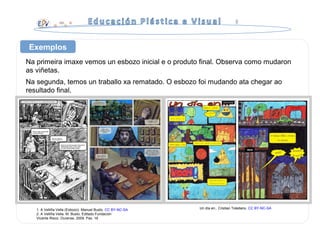 Na primeira imaxe vemos un esbozo inicial e o produto final. Observa como mudaron
as viñetas.
Na segunda, temos un traballo xa rematado. O esbozo foi mudando ata chegar ao
resultado final.
Exemplos
1. A Velliña Vella (Esbozo). Manuel Busto. CC BY-NC-SA
2. A Velliña Vella. M. Busto. Editado Fundación
Vicente Risco. Ourense, 2009. Pax. 16
Un día en.. Cristian Toledano. CC BY-NC-SA
 