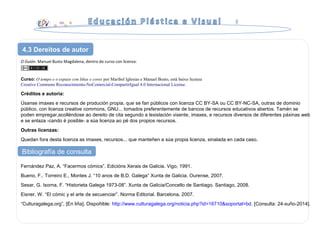 O Guión. Manuel Busto Magdalena, dentro do curso con licenza:
Curso: O tempo e o espazo con liñas e cores por Maribel Iglesias e Manuel Busto, está baixo licenza
Creative Commons Reconocimiento-NoComercial-CompartirIgual 4.0 Internacional License.
Créditos e autoría:
Úsanse imaxes e recursos de produción propia, que se fan públicos con licenza CC BY-SA ou CC BY-NC-SA, outras de dominio
público, con licenza creative commons, GNU... tomados preferentemente de bancos de recursos educativos abertos. Tamén se
poden empregar,acolléndose ao dereito de cita segundo a lexislación vixente, imaxes, e recursos diversos de diferentes páxinas web
e se enlaza -cando é posible- a súa licenza ao pé dos propios recursos.
Outras licenzas:
Quedan fora desta licenza as imaxes, recursos... que manteñen a súa propia licenza, sinalada en cada caso.
4.3 Dereitos de autor
Bibliografía de consulta
Fernández Paz, A. “Facermos cómics”. Edicións Xerais de Galicia. Vigo, 1991.
Bueno, F.. Torreiro E., Montes J. “10 anos de B.D. Galega“ Xunta de Galicia. Ourense, 2007.
Sesar, G. Isorna, F. “Historieta Galega 1973-08”. Xunta de Galicia/Concello de Santiago. Santiago, 2008.
Eisner, W. “El cómic y el arte de secuenciar”. Norma Editorial. Barcelona, 2007.
“Culturagalega.org”, [En liña]. Dispoñible: http://www.culturagalega.org/noticia.php?id=16710&soportal=bd. [Consulta: 24-xuño-2014].
 