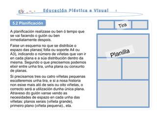 A planificación realízase ou ben ó tempo que
se vai facendo o guión ou ben
inmediatamente despois.
Faise un esquema no que se distribúe o
espazo das planas( folla ou soporte A4 ou
A3), indicando o número de viñetas que van ir
en cada plana e a súa distribución dentro da
mesma. Segundo o que precisemos podemos
elixir entre unha tira, unha plana ou conxunto
de planas.
Si precisamos tres ou catro viñetas pequenas
escolleremos unha tira, e si a nosa historia
non esixe mais aló de seis ou oito viñetas, o
correcto será a utilización dunha única plana.
Atraveso do guión vanse vendo as
necesidades de espazo en cada unha das
viñetas: planos xerais (viñeta grande),
primeiro plano (viñeta pequena)., eta.
5.2 Planificación
Planilla
Tira
 