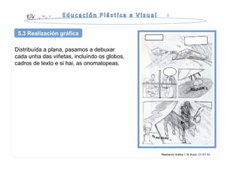 Distribuída a plana, pasamos a debuxar
cada unha das viñetas, incluíndo os globos,
cadros de texto e si hai, as onomatopeas.
Realización Gráfica 1. M. Busto. CC BY-SA
5.3 Realización gráfica
 