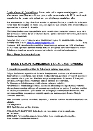 O odu afirma: 5ª. Caida Obara: Como esta caída repete nesta jogada, que
afirmamos, que Obara confirma, para o mês de setembro de 2015, a situação
econômica de nosso pais estará em um nível empresarial em alta.
Aos Interessados no Jogo dos Odus através do jogo dos Búzios, a consulta ira solucionar
vários tipos de situações em nossa vida, para agendar sua consulta entra em contato para
agendar com o zelador Sr. Arnaldo.
Oferendas de ebos para a properidade, ebos para os odus, ebos para o amor, ebos para
Bori e iniciação, feitura do Ori (Feitura do Santo - para se torna um Sarcerdote, (Babalawo,
Babalaorixa, Iyalorixá).
Pelos Tel: 55+31+34187159 - Cel Vivo: 31+999290675 - Cel Oi: 31+8636-2863 - Cel Tim:
31+7315-0048. E-mail: odesi.ifa.babalawo@gmail.com Belo
Horizonte , MG. Atendimento ao publico, toque todos os sabados as 19:30 e finaliza as
21:30, sendo a primeira semana do mês de Exus, a segunda Semana do mês de Caboclo
Boiadeiro, a terceira e a quarta semana, ira variando com outros fundamentos.
Aboru Aboye Ibosise – Asé ooo.
OGUN E SUA PERSONALIDADE E QUALIDADE IDIVIDUAL
É considerado o último filho de Oduduwá, criador dos seres.
E Ogun é o Deus da agricultura e do ferro, é responsável por tudo que a humanidade
desenvolve nesses setores. Este Orixá é muito poderoso, guerreiro invencível. Ogun não
tem somente o lado guerreiro, étambém amigo e companheiro do homem. É líder junto
com Exú, participando das mudanças sociais políticas e econômicas.
Os filhos desse Orixá tem uma existência marcada pelo trabalho.
Personalidade: Impetuoso; guerreiro; autoritário; até certo ponto oportunista; violento;
não perdoa arrogantes; utilizam a franqueza para melindrar os outros. O seu lado positivo
é a cautela; hospitalidade; ajuda todos sem distinção; não esmorecem facilmente; dão
com generosidade e servem em especial aqueles de quem gostam. Ogun é filho de
Oduduwá e Iemonjá.
PAÓ: 7 batidas à direita, 7 batidas à esquerda, 1 à frente, 1 atrás e as três de reverência no
adobale.
DIA: Terça-feira.
COR: Azul-Marinho, verde e branco.
ANIMAIS PARA SACRIFÍCIO: Galo, bode, em raros casos o boi e o cachorro.
METAL: Ferro.
SÍMBOLOS: Ferramentas, espada, lança, foice, faca, enxada, pá, alicate, etc...
Suas roupas são cobertas de mariô.
 