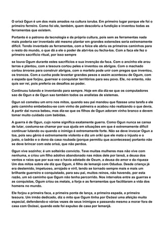 O orixá Ogun é um dos mais amados na cultura ioruba. Em primeiro lugar porque ele foi o
primeiro ferreiro. Como foi ele, também, quem descobriu a fundição e inventou todas as
ferramentas que existem.
Portanto é o patrono da tecnologia e da própria cultura, pois sem as ferramentas nada
mais poderia ser inventado até mesmo plantar em grandes extensões seria extremamente
difícil. Tendo inventado as ferramentas, com a foice ele abriu os primeiros caminhos para
o resto do mundo, o que dá a ele o poder de abri-los ou fecha-los. Com a faca ele fez o
primeiro sacrifício ritual, por isso sempre
se louva Ogum durante estes sacrifícios e sua invenção da faca. Com o ancinho ele arou
terras e plantou, com a tesoura cortou peles e inventou os abrigos. Com o machado
cortou árvores para construir abrigos, com o martelo pode unir com pregos que inventou,
os troncos. Com a cunha pode levantar grandes pesos e assim aconteceu de Ogum, com
a espada que forjou, guerrear e conquistar territórios para seu povo. Ele, no entanto, não
quis ser rei, pois preferia os desafios ao poder.
Continuou lutando e inventando para sempre. Hoje em dia diz-se que os computadores
sao de Ogun e de Ogun sao também todos os analistas de sistemas.
Ogun só cometeu um erro nos mitos, quando seu pai mandou que fizesse uma tarefa e ele
pelo caminho embebedou-se com vinho de palmeira e acabou não realizando o que devia.
A partir daí nunca bebeu, mas diz-se que os filhos de Ogun adoram vinho branco e devem
tomar muito cuidado com bebidas.
A guerra é de Ogun, cujo nome significa exatamente guerra. Como Ogun nunca se cansa
de lutar, costuma-se chamar por sua ajuda em situações em que é extremamente difícil
continuar lutando ou quando o inimigo é extremamente forte. Não se deve invocar Ogun a
toa, pois seu gênio é extremamente violento e diz um oriki que ele mata o injusto e o
justo, o ladrão e o dono da casa roubada (porque permitiu que acontecesse) portanto não
se deve brincar com este orixá, que não perdoa.
Ogun vive sozinho; é um solteirão convicto. Teve muitas mulheres mas não vive com
nenhuma, e criou um filho adotivo abandonado nas mãos dele por Iansã, a deusa dos
ventos e raios que por sua vez o havia adotado de Oxum, a deusa do amor e da riqueza
Um dos mitos sobre ele diz que Ogum, é filho de Iemanjá com Odudua. Desde criança já
era destemido, impetuoso, arrojado e viril, tendo se tornado sempre mais e mais um
brilhante guerreiro e conquistado, para seu pai, muitos reinos, não havendo, por esta
razão, um só caminho que Ogum não tenha percorrido. Nos intervalos entre as guerras e
as conquistas, Ogum criou os metais, a forja e as ferramentas que facilitaram a vida dos
homens no mundo.
Ele forjou a primeira faca, a primeira ponta de lança, a primeira espada, a primeira
tesoura. Um irmão dedicado, diz o mito que Ogum tinha por Oxóssi uma afeição muito
especial, defendendo-o várias vezes de seus inimigos e passando mesmo a morar fora de
casa com Oxóssi, quando este foi expulso de casa por Iemanjá.
 