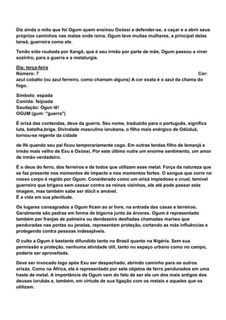 Diz ainda o mito que foi Ogum quem ensinou Oxóssi a defender-se, a caçar e a abrir seus
próprios caminhos nas matas onde reina. Ogum teve muitas mulheres, a principal delas
Iansã, guerreira como ele.
Tendo sido roubada por Xangô, que é seu irmão por parte de mãe, Ogum passou a viver
sozinho, para a guerra e a metalurgia.
Dia: terça-feira
Número: 7 Cor:
azul cobalto (ou azul ferreiro, como chamam alguns) A cor exata é o azul da chama do
fogo.
Símbolo: espada
Comida: feijoada
Saudação: Ogun Iê!
OGUM (gum: "guerra")
É orixá das contendas, deus da guerra. Seu nome, traduzido para o português, significa
luta, batalha,briga. Divindade masculina iorubana, o filho mais enérgico de Odùduà,
tornou-se regente da cidade
de Ifé quando seu pai ficou temporariamente cego. Em outras lendas filho de Iemanjá e
irmão mais velho de Exu e Oxóssi. Por este último nutre um enorme sentimento, um amor
de irmão verdadeiro.
É o deus do ferro, dos ferreiros e de todos que utilizam esse metal. Força da natureza que
se faz presente nos momentos de impacto e nos momentos fortes. O sangue que corre no
nosso corpo é regido por Ogum. Considerado como um orixá impiedoso e cruel, temível
guerreiro que brigava sem cessar contra os reinos vizinhos, ele até pode passar esta
imagem, mas também sabe ser dócil e amável.
É a vida em sua plenitude.
Os lugares consagrados a Ogum ficam ao ar livre, na entrada das casas e terreiros.
Geralmente são pedras em forma de bigorna junto às árvores. Ogum é representado
também por franjas de palmeira ou dendezeiro desfiadas chamadas mariwo que
penduradas nas portas ou janelas, representam proteção, cortando as más influências e
protegendo contra pessoas indesejáveis.
O culto a Ogum é bastante difundido tanto no Brasil quanto na Nigéria. Sem sua
permissão e proteção, nenhuma atividade útil, tanto no espaço urbano como no campo,
poderia ser aproveitada.
Deve ser invocado logo após Exu ser despachado, abrindo caminho para os outros
orixás. Como na África, ele é representado por sete objetos de ferro pendurados em uma
haste de metal. A importância de Ogum vem do fato de ser ele um dos mais antigos dos
deuses iorubás e, também, em virtude de sua ligação com os metais e aqueles que os
utilizam.
 