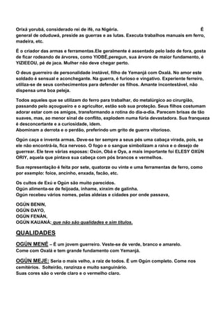 Orixá yorubá, considerado rei de ifé, na Nigéria. É
general de oduduwá, preside as guerras e as lutas. Executa trabalhos manuais em ferro,
madeira, etc.
É o criador das armas e ferramentas.Ele geralmente é assentado pelo lado de fora, gosta
de ficar rodeando de árvores, como YIOBÉ,peregun, sua árvore de maior fundamento, é
YIZIEEOU, pé de jaca. Mulher não deve chegar perto.
O deus guerreiro de personalidade instável, filho de Yemanjá com Oxalá. No amor este
soldado é sensual e aconchegante. Na guerra, é furioso e vingativo. Experiente ferreiro,
utiliza-se de seus conhecimentos para defender os filhos. Amante incontestável, não
dispensa uma boa peleja.
Todos aqueles que se utilizam do ferro para trabalhar, do metalúrgico ao cirurgião,
passando pelo açougueiro e o agricultor, estão sob sua proteção. Seus filhos costumam
adorar estar com os amigos, transformando a rotina do dia-a-dia. Parecem brisas de tão
suaves, mas, ao menor sinal de conflito, explodem numa fúria devastadora. Sua franqueza
é desconcertante e a curiosidade, idem.
Abominam a derrota e o perdão, preferindo um grito de guerra vitorioso.
Ogún caça e inventa armas. Deve-se ter sempre a seus pés uma cabaça virada, pois, se
ele não encontrá-la, fica nervoso. O fogo e o sangue simbolizam a raiva e o desejo de
guerrear. Ele teve várias esposas: Oxún, Obá e Oya, a mais importante foi ELESY OXÚN
ORIY, aquela que pintava sua cabeça com pós brancos e vermelhos.
Sua representação é feita por sete, quatorze ou vinte e uma ferramentas de ferro, como
por exemplo: foice, ancinho, enxada, facão, etc.
Os cultos de Exú e Ogún são muito parecidos.
Ogún alimenta-se de feijoada, inhame, xinxim de galinha.
Ogún recebeu vários nomes, pelas aldeias e cidades por onde passava,
OGÚN BENIN,
OGÚN DAYO,
OGÚN FENÁN,
OGÚN KAUANÁ; que não são qualidades e sim títulos.
QUALIDADES
OGÚN MENÉ – É um jovem guerreiro. Veste-se de verde, branco e amarelo.
Come com Oxalá e tem grande fundamento com Yemanjá.
OGÚN MEJE: Seria o mais velho, a raiz de todos. É um Ogún completo. Come nos
cemitérios. Solteirão, ranzinza e muito sanguinário.
Suas cores são o verde claro e o vermelho claro.
 