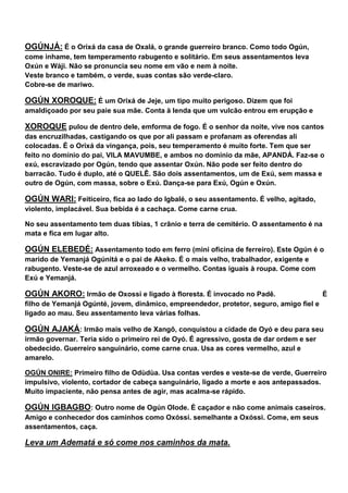 OGÚNJÁ: É o Orixá da casa de Oxalá, o grande guerreiro branco. Como todo Ogún,
come inhame, tem temperamento rabugento e solitário. Em seus assentamentos leva
Oxún e Wáji. Não se pronuncia seu nome em vão e nem à noite.
Veste branco e também, o verde, suas contas são verde-claro.
Cobre-se de mariwo.
OGÚN XOROQUE: É um Orixá de Jeje, um tipo muito perigoso. Dizem que foi
amaldiçoado por seu paie sua mãe. Conta à lenda que um vulcão entrou em erupção e
XOROQUE pulou de dentro dele, emforma de fogo. É o senhor da noite, vive nos cantos
das encruzilhadas, castigando os que por ali passam e profanam as oferendas ali
colocadas. É o Orixá da vingança, pois, seu temperamento é muito forte. Tem que ser
feito no domínio do pai, VILA MAVUMBE, e ambos no domínio da mãe, APANDÁ. Faz-se o
exú, escravizado por Ogún, tendo que assentar Oxún. Não pode ser feito dentro do
barracão. Tudo é duplo, até o QUELÊ. São dois assentamentos, um de Exú, sem massa e
outro de Ogún, com massa, sobre o Exú. Dança-se para Exú, Ogún e Oxún.
OGÚN WARI: Feiticeiro, fica ao lado do Igbalé, o seu assentamento. É velho, agitado,
violento, implacável. Sua bebida é a cachaça. Come carne crua.
No seu assentamento tem duas tíbias, 1 crânio e terra de cemitério. O assentamento é na
mata e fica em lugar alto.
OGÚN ELEBEDÉ: Assentamento todo em ferro (mini oficina de ferreiro). Este Ogún é o
marido de Yemanjá Ogúnitá e o pai de Akeko. É o mais velho, trabalhador, exigente e
rabugento. Veste-se de azul arroxeado e o vermelho. Contas iguais à roupa. Come com
Exú e Yemanjá.
OGÚN AKORO: Irmão de Oxossi e ligado à floresta. É invocado no Padê. É
filho de Yemanjá Ogúnté, jovem, dinâmico, empreendedor, protetor, seguro, amigo fiel e
ligado ao mau. Seu assentamento leva várias folhas.
OGÚN AJAKÁ: Irmão mais velho de Xangô, conquistou a cidade de Oyó e deu para seu
irmão governar. Teria sido o primeiro rei de Oyó. É agressivo, gosta de dar ordem e ser
obedecido. Guerreiro sanguinário, come carne crua. Usa as cores vermelho, azul e
amarelo.
OGÚN ONIRE: Primeiro filho de Odùdùa. Usa contas verdes e veste-se de verde, Guerreiro
impulsivo, violento, cortador de cabeça sanguinário, ligado a morte e aos antepassados.
Muito impaciente, não pensa antes de agir, mas acalma-se rápido.
OGÚN IGBAGBO: Outro nome de Ogún Olode. É caçador e não come animais caseiros.
Amigo e conhecedor dos caminhos como Oxóssi. semelhante a Oxóssi. Come, em seus
assentamentos, caça.
Leva um Adematá e só come nos caminhos da mata.
 