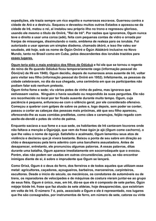 expedições, ele trazia sempre um rico espólio e numerosos escravos. Guerreou contra a
cidade de Ará e a destruiu. Saqueou e devastou muitos outros Estados e apossou-se da
cidade de Irê, matou o rei, aí instalou seu próprio ilho no trono e regressou glorioso,
usando ele mesmo o título de Oníìré, "Rei de Irê". Por razões que ignoramos, Ogum nunca
teve o direito a usar uma coroa (adé), feita com pequenas contas de vidro e ornada por
franjas de missangas, dissimulando o rosto, emblema de realeza para os iorubás. Foi
autorizado a usar apenas um simples diadema, chamado àkòró, e isso lhe valeu ser
saudado, até hoje, sob os nome de Ògún Oníìré e Ògún Aláàkòró inclusive no Novo
Mundo, tanto no Brasil como em Cuba, pelos descendentes dos iorubás trazidos para
esses lugares.
Ogum teria sido o mais enérgico dos filhos de Odùduà e foi ele que se tornou o regente
do reino de Ifa quando Odùduà ficou temporariamente cego (informação pessoal do
Óòni(rei) de Ifé em 1949). Ogum decidiu, depois de numerosos anos ausente de Irê, voltar
para visitar seu filho (informação pessoal do Oníìré em 1952). Infelizmente, as pessoas da
cidade celebravam, no dia da sua chegada, uma cerimônia em que os participantes não
podiam falar sob nenhum pretexto.
Ogum tinha fome e sede; viu vários potes de vinho de palma, mas ignorava que
estivessem vazios. Ninguém o havia saudado ou respondido às suas perguntas. Ele não
era reconhecido no local por ter ficado ausente durante muito tempo. Ogum, cuja
paciência é pequena, enfureceu-se com o silêncio geral, por ele considerado ofensivo.
Começou a quebrar com golpes de sabre os potes e, logo depois, sem poder se conter,
passou a cortar as cabeças das pessoas mais próximas, até que seu filho apareceu,
oferecendo-lhe as suas comidas prediletas, como cães e caramujos, feijão regado com
azeite-de-dendê e potes de vinho de palma.
Enquanto saciava a sua fome e a sua sede, os habitantes de Irê cantavam louvores onde
não faltava a menção a Ògúnjajá, que vem da frase ògún je ajá (Ogum come cachorro), o
que lhe valeu o nome de ògúnjá. Satisfeito e acalmado, Ogum lamentou seus atos de
violência e declarou que já vivera bastante. Baixou a ponta de seu sabre em direção ao
chão e desapareceu pela terra adentro com uma barulheira assustadora. Antes de
desaparecer, entretanto, ele pronunciou algumas palavras. A essas palavras, ditas
durante uma batalha, Ogum aparece imediatamente em socorrodaquele que o evocou.
Porém, elas não podem ser usadas em outras circunstâncias, pois, se não encontrar
inimigos diante de si, é sobre o imprudente que Ogum se lançará.
Como Orixá, Ogum é o deus do ferro, dos ferreiros e de todos aqueles que utilizam esse
metal: agricultores, caçadores, açougueiros, barbeiros, marceneiros, carpinteiros,
escultores. Desde o início do século, os mecânicos, os condutores de automóveis ou de
trens, os reparadores de velocípedes e de máquinas de costura vieram juntar-se ao grupo
de seus fiéis. Ogum é único, mas, em Irê, diz-se que ele é composto de sete partes. Ògún
méjeje lóòde Iré, frase que faz alusão às sete aldeias, hoje desaparecidas, que existiriam
em volta de Irê. O número 7 é, pois, associado a Ogum e ele é representado, nos lugares
que lhe são consagrados, por instrumentos de ferro, em número de sete, catorze ou vinte
 