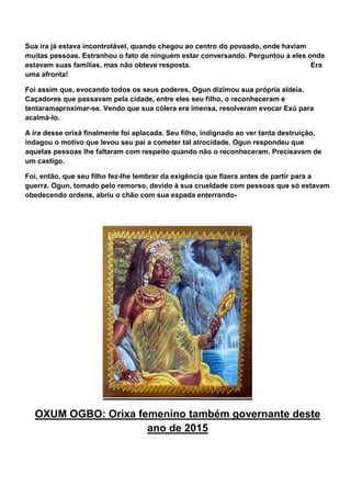 Sua ira já estava incontrolável, quando chegou ao centro do povoado, onde haviam
muitas pessoas. Estranhou o fato de ninguém estar conversando. Perguntou a eles onde
estavam suas famílias, mas não obteve resposta. Era
uma afronta!
Foi assim que, evocando todos os seus poderes, Ogun dizimou sua própria aldeia.
Caçadores que passavam pela cidade, entre eles seu filho, o reconheceram e
tentaramaproximar-se. Vendo que sua cólera era imensa, resolveram evocar Exú para
acalmá-lo.
A ira desse orixá finalmente foi aplacada. Seu filho, indignado ao ver tanta destruição,
indagou o motivo que levou seu pai a cometer tal atrocidade. Ogun respondeu que
aquelas pessoas lhe faltaram com respeito quando não o reconheceram. Precisavam de
um castigo.
Foi, então, que seu filho fez-lhe lembrar da exigência que fizera antes de partir para a
guerra. Ogun, tomado pelo remorso, devido à sua crueldade com pessoas que só estavam
obedecendo ordens, abriu o chão com sua espada enterrando-
OXUM OGBO: Orixa femenino também governante deste
ano de 2015
 