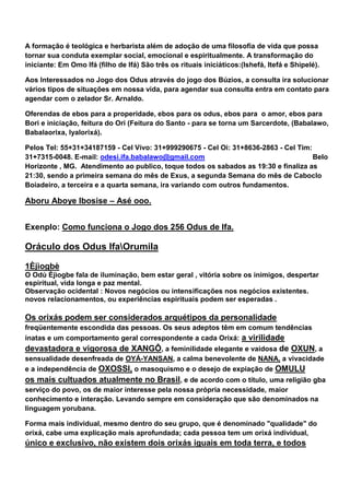 A formação é teológica e herbarista além de adoção de uma filosofia de vida que possa
tornar sua conduta exemplar social, emocional e espiritualmente. A transformação do
iniciante: Em Omo Ifá (filho de Ifá) São três os rituais iniciáticos:(Ishefá, Itefá e Shipelé).
Aos Interessados no Jogo dos Odus através do jogo dos Búzios, a consulta ira solucionar
vários tipos de situações em nossa vida, para agendar sua consulta entra em contato para
agendar com o zelador Sr. Arnaldo.
Oferendas de ebos para a properidade, ebos para os odus, ebos para o amor, ebos para
Bori e iniciação, feitura do Ori (Feitura do Santo - para se torna um Sarcerdote, (Babalawo,
Babalaorixa, Iyalorixá).
Pelos Tel: 55+31+34187159 - Cel Vivo: 31+999290675 - Cel Oi: 31+8636-2863 - Cel Tim:
31+7315-0048. E-mail: odesi.ifa.babalawo@gmail.com Belo
Horizonte , MG. Atendimento ao publico, toque todos os sabados as 19:30 e finaliza as
21:30, sendo a primeira semana do mês de Exus, a segunda Semana do mês de Caboclo
Boiadeiro, a terceira e a quarta semana, ira variando com outros fundamentos.
Aboru Aboye Ibosise – Asé ooo.
Exenplo: Como funciona o Jogo dos 256 Odus de Ifa.
Oráculo dos Odus IfaOrumila
1Èjìogbè
O Odù Èjìogbe fala de iluminação, bem estar geral , vitória sobre os inimigos, despertar
espiritual, vida longa e paz mental.
Observação ocidental : Novos negócios ou intensificações nos negócios existentes.
novos relacionamentos, ou experiências espirituais podem ser esperadas .
Os orixás podem ser considerados arquétipos da personalidade
freqüentemente escondida das pessoas. Os seus adeptos têm em comum tendências
inatas e um comportamento geral correspondente a cada Orixá: a virilidade
devastadora e vigorosa de XANGÔ, a feminilidade elegante e vaidosa de OXUN, a
sensualidade desenfreada de OYÁ-YANSAN, a calma benevolente de NANA, a vivacidade
e a independência de OXOSSI, o masoquismo e o desejo de expiação de OMULU
os mais cultuados atualmente no Brasil, e de acordo com o título, uma religião gba
serviço do povo, os de maior interesse pela nossa própria necessidade, maior
conhecimento e interação. Levando sempre em consideração que são denominados na
linguagem yorubana.
Forma mais individual, mesmo dentro do seu grupo, que é denominado "qualidade" do
orixá, cabe uma explicação mais aprofundada; cada pessoa tem um orixá individual,
único e exclusivo, não existem dois orixás iguais em toda terra, e todos
 
