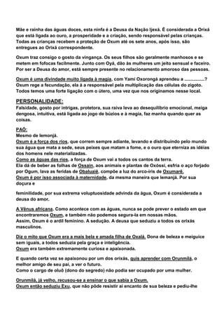 Mãe e rainha das águas doces, esta ninfa é a Deusa da Nação Ijexá. É considerada a Orixá
que está ligada ao ouro, a prosperidade e a criação, sendo responsável pelas crianças.
Todas as crianças recebem a proteção de Oxum até os sete anos, após isso, são
entregues ao Orixá correspondente.
Oxum traz consigo o gosto da vingança. Os seus filhos são geralmente manhosos e se
metem em fofocas facilmente. Junto com Oyá, dão às mulheres um jeito sensual e faceiro.
Por ser a Deusa do amor, está sempre presente no relacionamento amoroso das pessoas.
Oxum é uma divindade muito ligada à magia, com Yamí Oxorongá aprendeu a ................?
Oxum rege a fecundação, ela á a responsável pela multiplicação das células do zigoto.
Todos temos uma forte ligação com o útero, uma vez que nos originamos nesse local.
PERSONALIDADE:
Falsidade, gosto por intrigas, protetora, sua raiva leva ao desequilíbrio emocional, meiga
dengosa, intuitiva, está ligada ao jogo de búzios e à magia, faz manha quando quer as
coisas.
PAÓ:
Mesmo de Iemonjá.
Oxum é a força dos rios, que correm sempre adiante, levando e distribuindo pelo mundo
sua água que mata a sede, seus peixes que matam a fome, e o ouro que eterniza as idéias
dos homens nele materializadas.
Como as águas das rios, a força de Oxum vai a todos os cantos da terra.
Ela dá de beber as folhas de Ossain, aos animais e plantas de Oxóssi, esfria o aço forjado
por Ogum, lava as feridas de Obaluaiê, compõe a luz do arco-íris de Oxumarê.
Oxum é por isso associada à maternidade, da mesma maneira que Iemanjá. Por sua
doçura e
feminilidade, por sua extrema voluptuosidade advinda da água, Oxum é considerada a
deusa do amor.
A Vênus africana. Como acontece com as águas, nunca se pode prever o estado em que
encontraremos Oxum, e também não podemos segura-la em nossas mãos.
Assim, Oxum é o ardil feminino. A sedução. A deusa que seduziu a todos os orixás
masculinos.
Diz o mito que Oxum era a mais bela e amada filha de Oxalá. Dona de beleza e meiguice
sem iguais, a todos seduzia pela graça e inteligência.
Oxum era também extremamente curiosa e apaixonada.
E quando certa vez se apaixonou por um dos orixás, quis aprender com Orunmilá, o
melhor amigo de seu pai, a ver o futuro.
Como o cargo de oluô (dono do segredo) não podia ser ocupado por uma mulher.
Orunmilá, já velho, recusou-se a ensinar o que sabia a Oxum.
Oxum então seduziu Exu, que não pôde resistir ai encanto de sua beleza e pediu-lhe
 