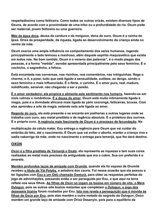 respeitadíssima como feiticeira. Como todos os outros orixás, existem diversos tipos de
Oxuns, de acordo com a proximidade de uma tribo ou a profundidade do rio. Oxum pode
ser maternal, jovem feiticeira ou uma guerreira.
Mãe da água doce, deusa da candura e da meiguice, dona do ouro. Oxum é a rainha do
Ijexá. Orixá da prosperidade, da riqueza, ligada ao desenvolvimento da criança ainda no
ventre da mãe.
Oxum exerce uma ampla influência no comportamento dos seres humanos, regendo
principalmente o lado teimoso e manhoso, além daquele espírito maquiavélico que existe
em todos nós. No bom sentido, Oxum é o veneno das palavras", é o modo piegas das
pessoas, é a forma "metida", esnobe apresentada principalmente pelo sexo feminino. É o
cochicho, o segredinho, a fofoca.
Está encantada nas conversas, nos risinhos, nos comentários, nas intriguinhas. Rege o
charme, o it, a pose; tudo que está ligado à sensualidade, sutileza, ao dengo, sendo o
sexo feminino o mais influenciado. É o flerte, o carinho. É o amor puro, real, maduro,
solidificado, sensível, não chegando a ser a paixão.
É o amor verdadeiro; ela propicia e alimenta este sentimento nos homens, fazendo-os ser
mais calmos e românticos. É a deusa do amor. Oxum está muito intimamente ligada à
magia, pois é a divindade africana mais ligada às yámi oxorongá, feiticeiras, bruxas. Com
elas aprendeu a arte da magia, estando esta arte ligada ao amor.
Regente do ouro, ela está presente e se encanta em joalherias e outros lugares onde se
trabalha com ouro, seu metal predileto e de regência absoluta. É a protetora dos ourives.
É o próprio ouro. A regência mais fascinante de Oxum é o processo de fecundação. Na
multiplicação da célula mater, Exu entrega a regência para Oxum que vai cuidar do
embrião,do feto, até o nascimento. É Oxum que vai evitar o aborto, manter a criança viva e
sadia nabarriga da mãe, onde no nascimento a entrega para Iemanjá, que lhe dará destino.
OXÚN
Oxún é a filha predileta de Yemanjá e Oxalá, ela representa as riquezas e tem suas cores
realizadas ao metal mais precioso da antiguidade que era o cobre. Sua cor preferida é o
amarelo.
Mantém profundos laços de amizade com Orumilá, quando ela foi esposa de Orumilá
recebeu o título de Yià Petyby, a zeladora dos cauris. Foi nessa ocasião que ela passou a
ter ligações com Exu e um Odù chamado Oxeturà, para obter as respostas perfeitas do
jogo de adivinhações, passando então a ser perseguida por Exu, o que aqui na terra
reflete nos seus filhos. As filhas de Oxún só jogam os búzios em número de oito, o Mere
Dylogun, pois os outros oito búzios restantes que completam o Dylogun, o jogo dos
dezesseis búzios foram roubados por Exu. Isto nos revela a perseguição que é movida às
filhas de Oxún por Exu, pois elas mantêm a outra metade do segredo do Dylogun. Oxún
mantém um grande laço de amizade com Orixá Ossanyin, pois para o equilíbrio da
 