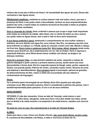 mistura das ervas para a feitura do Amacì, há necessidade das águas de oxún, Deusa das
cachoeiras e das águas doces.
Olodumaré explicou, mediante as coisas estarem indo mal sobre a terra, que sem a
presença da Oxún e seu poder sobre a fecundidade, nenhum se seus empreendimentos
poderia dar certo, e assim todas as mulheres tornaram-se fecundas e todos os projetos
obtiveram felizes resultados.
Oxún é chamada de Yalodê, título conferido à pessoa que ocupa o lugar mais importante
entre todas as mulheres da cidade, além disso, ela é a rainha de todos os rios e exerce
seu poder sobre as águas doces, sem a qual a vida na terra seria impossível.
A sua dança preferida é Igexá, lembrando o comportamento de uma mulher vaidosa e
sedutora, ela cura doente com água fria, cura criança. Seu Oro, um pássaro que tem uma
pena brilhante na cabeça, e a Yalodê, ajuda as crianças a terem uma mãe. Manda a cabeça
má ficar boa, Oxún é doce e poderosa como Oni. Ela é meiga, afável, elegante tendo muito
dinheiro para divertir-se, ela é poderosacomo um rei, não se iludam: Oxún é vigorosa e
experiente feiticeira, seus filhos devem tomar cuidado com álcool, as drogas e as
doenças venéreas.
Oxún foi a primeira Yaba, ou seja primeira zeladora de santo, raspando a cabeça da
galinha deangola e quem colocou o primeiro adocho (coroa), dando assim aos seus
descendentes a forma atual. Ela foi a segunda esposa de Xangô, antes, porém, esposa de
Oxóssi, sua grande paixão. Patrona do ventre, comanda o baixo ventre. Governa as ervas
anti-sépticas e desinflamatórias. Ela é genitora,ligada à procriação, patrona da gravidez,
do desenvolvimento do feto, coloca o bebê sob sua proteção até que adquira o
conhecimento da linguagem.
Oxún.
Foi a primeira Iyami encarregada de ser Olotoju Anon Omi (aquela que vela pelas
criançase cura). Mãe ancestral suprema, Oxún é considerada a patrona dos peixes, mas é
tambémrepresentada pelos pássaros. O ovo é um de seus símbolos.
QUALIDADES
YEYEODO: É mãe das nascentes. Come ao lado de Yemanjá, veste branco e azul.
AGBALU: É velha idosa, rabugenta, veste azul claro e leva dois abebé nas mãos, sendo
que na direita é de metal amarelo e na esquerda é de metal branco, vazados com uma lua
cheia.
Só pode ter uma na casa. Seu assentamento é ao lado de Yemanjá Sogba.
AJIMU:
Veste azul claro e rosa. Come com Oxalá e Omulú, não come bicho fêmea, exceto a pata.
É a senhora da fecundidade e do feitiço, é velha e vira bruxa na beira do rio.
 