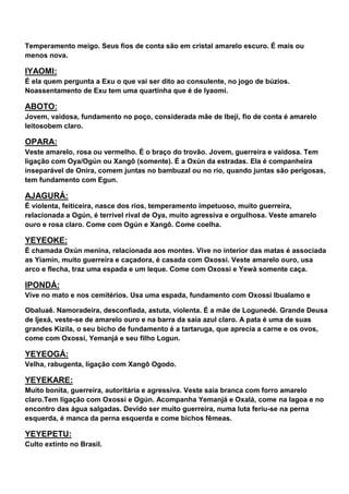 Temperamento meigo. Seus fios de conta são em cristal amarelo escuro. É mais ou
menos nova.
IYAOMI:
É ela quem pergunta a Exu o que vai ser dito ao consulente, no jogo de búzios.
Noassentamento de Exu tem uma quartinha que é de Iyaomi.
ABOTO:
Jovem, vaidosa, fundamento no poço, considerada mãe de Ibeji, fio de conta é amarelo
leitosobem claro.
OPARA:
Veste amarelo, rosa ou vermelho. É o braço do trovão. Jovem, guerreira e vaidosa. Tem
ligação com Oya/Ogún ou Xangô (somente). É a Oxún da estradas. Ela é companheira
inseparável de Onira, comem juntas no bambuzal ou no rio, quando juntas são perigosas,
tem fundamento com Egun.
AJAGURÁ:
É violenta, feiticeira, nasce dos rios, temperamento impetuoso, muito guerreira,
relacionada a Ogún, é terrível rival de Oya, muito agressiva e orgulhosa. Veste amarelo
ouro e rosa claro. Come com Ogún e Xangô. Come coelha.
YEYEOKE:
É chamada Oxún menina, relacionada aos montes. Vive no interior das matas é associada
as Yiamin, muito guerreira e caçadora, é casada com Oxossi. Veste amarelo ouro, usa
arco e flecha, traz uma espada e um leque. Come com Oxossi e Yewà somente caça.
IPONDÁ:
Vive no mato e nos cemitérios. Usa uma espada, fundamento com Oxossi Ibualamo e
Obaluaê. Namoradeira, desconfiada, astuta, violenta. É a mãe de Logunedé. Grande Deusa
de Ijexá, veste-se de amarelo ouro e na barra da saia azul claro. A pata é uma de suas
grandes Kizila, o seu bicho de fundamento é a tartaruga, que aprecia a carne e os ovos,
come com Oxossi, Yemanjá e seu filho Logun.
YEYEOGÁ:
Velha, rabugenta, ligação com Xangô Ogodo.
YEYEKARE:
Muito bonita, guerreira, autoritária e agressiva. Veste saia branca com forro amarelo
claro.Tem ligação com Oxossi e Ogún. Acompanha Yemanjá e Oxalá, come na lagoa e no
encontro das água salgadas. Devido ser muito guerreira, numa luta feriu-se na perna
esquerda, é manca da perna esquerda e come bichos fêmeas.
YEYEPETU:
Culto extinto no Brasil.
 