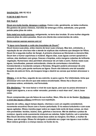 SAUDAÇÃO: ORI YE YE O
FI DE RI O MÁ (Opará)
Orê Yeyê ô!
Oxum era muito bonita, dengosa e vaidosa. Como o são, geralmente, as belas mulheres.
Ela gostava de panos vistosos, marrafas de tartaruga e tinha, sobretudo, uma grande
paixão pelas jóias de cobre.
Este metal era muito precioso, antigamente, na terra dos iorubás. Sí uma mulher elegante
possuía jóias de cobre pesadas. Oxum era cliente dos comerciantes de cobre.
Omiro wanran wanran wanran omi ro!
"A água corre fazendo o ruído dos braceletes de Oxum!"
Oxum lavava suas jóias, antes mesmo de lavar suas crianças. Mas tem, entretanto, a
reputação de ser uma boa mãe e atende às súplicas das mulheres que desejam ter filhos.
Oxum foi a segunda mulher de Xangô. A primeira chamava-se Oiá-Iansã e a terceira Obá.
Oxum tem o humor caprichoso e mutável. Alguns dias, suas águas correm aprazíveis e
calmas, elas deslizam com graça, frescas e límpidas, entre margens cobertas de brilhante
vegetação. Numerosos vãos permitem atravessar de um lado a outro. Outras vezes suas
águas, tumultuadas, passam estrondando, cheias de correntezas e torvelinhos,
transbordando e inundando campos e florestas. Ninguém poderia atravessar de uma
margem à outra, pois ponte nenhuma as ligava. Oxum não toleraria uma tal ousadia!
Quando ela está em fúria, ela levapara longe e destrói as canoas que tentam atravessar o
rio.
Olowu, o rei de Owu, seguido de seu exército, ia para a gerra. Por infelicidade, tinha que
atravessar orio num dia em que este estava encolerizado. Olowu fez a Oxum uma
promessa solene, entretanto, mal formulada.
Ele declarou: " Se voce baixar o nível de suas águas, para que eu possa atravessar e
seguir para aguerra, e se eu voltar vencedor, prometo a você nkan rere", isto é, boas
coias.
Oxum compreendeu que ele falava de sua mulher, Nkan, filha do rei de Ibadan. Ela Baixou
o nível das águas e Olowu continuou sua expedição.
Quando ele voltou, algum tempo depois, vitorioso e com um espólio considerável,
novamente encontrou Oxum com o humor perturbado. O rio estava turbulento e com suas
águas agitadas. Olowu mandou jogar sobre as vagas toda sorte de boas coisas, as nkan
rere prometidas: tecidos, búzios, bois, galinhas e escravos. Mel de abelhas e pratos de
mulukun, iguaria onde suavemente misturam-se cebolas, feijão fradinho, sal e camarões.
Mas Oxum devolveu todas estas coisas boas sobre as margens. Era Nkan, a mulher de
Olowu, que ela exigia. Olowu foi obrigado a submeter-se e jogar nas águas a sua mulher.
Nkan estava grávida e a criança nasceu no fundo do rio.
 