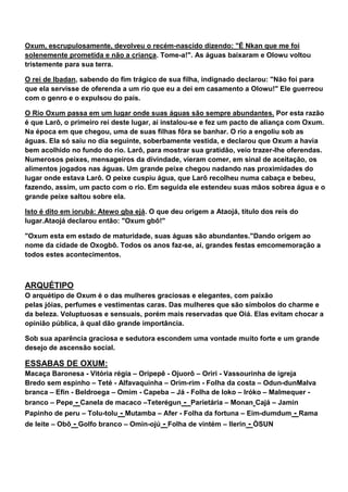 Oxum, escrupulosamente, devolveu o recém-nascido dizendo: "É Nkan que me foi
solenemente prometida e não a criança. Tome-a!". As águas baixaram e Olowu voltou
tristemente para sua terra.
O rei de Ibadan, sabendo do fim trágico de sua filha, indignado declarou: "Não foi para
que ela servisse de oferenda a um rio que eu a dei em casamento a Olowu!" Ele guerreou
com o genro e o expulsou do país.
O Rio Oxum passa em um lugar onde suas águas são sempre abundantes. Por esta razão
é que Larô, o primeiro rei deste lugar, aí instalou-se e fez um pacto de aliança com Oxum.
Na época em que chegou, uma de suas filhas fôra se banhar. O rio a engoliu sob as
águas. Ela só saiu no dia seguinte, soberbamente vestida, e declarou que Oxum a havia
bem acolhido no fundo do rio. Larô, para mostrar sua gratidão, veio trazer-lhe oferendas.
Numerosos peixes, mensageiros da divindade, vieram comer, em sinal de aceitação, os
alimentos jogados nas águas. Um grande peixe chegou nadando nas proximidades do
lugar onde estava Larô. O peixe cuspiu água, que Larô recolheu numa cabaça e bebeu,
fazendo, assim, um pacto com o rio. Em seguida ele estendeu suas mãos sobrea água e o
grande peixe saltou sobre ela.
Isto é dito em iorubá: Atewo gba ejá. O que deu origem a Ataojá, título dos reis do
lugar.Ataojá declarou então: "Oxum gbô!"
"Oxum esta em estado de maturidade, suas águas são abundantes."Dando origem ao
nome da cidade de Oxogbô. Todos os anos faz-se, aí, grandes festas emcomemoração a
todos estes acontecimentos.
ARQUÉTIPO
O arquétipo de Oxum é o das mulheres graciosas e elegantes, com paixão
pelas jóias, perfumes e vestimentas caras. Das mulheres que são símbolos do charme e
da beleza. Voluptuosas e sensuais, porém mais reservadas que Oiá. Elas evitam chocar a
opinião pública, à qual dão grande importância.
Sob sua aparência graciosa e sedutora escondem uma vontade muito forte e um grande
desejo de ascensão social.
ESSABAS DE OXUM:
Macaça Baronesa - Vitória régia – Oripepê - Ojuorô – Oriri - Vassourinha de igreja
Bredo sem espinho – Teté - Alfavaquinha – Orim-rim - Folha da costa – Odun-dunMalva
branca – Efin - Beldroega – Omim - Capeba – Já - Folha de loko – Iróko – Malmequer -
branco – Pepe - Canela de macaco –Teterégun - Parietária – Monan Cajá – Jamin
Papinho de peru – Tolu-tolu - Mutamba – Afer - Folha da fortuna – Eim-dumdum - Rama
de leite – Obô - Golfo branco – Omin-ojú - Folha de vintém – Ilerin - ÒSUN
 