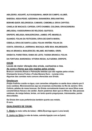ABILZEIRO; AGUAPÉ; ALFAVAQUINHA; AMOR DO CAMPO; ALUMÃ;
BABOSA; ASSA-PEIXE; AZEDINHA; BANANEIRA; BRILHANTINA;
BEM-ME-QUER; BELDROEGA; CAMARÁ; CAMOMILA; ERVA CAPITÃO;
CANELA DE MACACO; CAPEBA; CIPÓ CHUMBO; COLONIA; ERVACIDREIRA
(MELISSA); VASSOURINHA DE RELÓGIO; QUITOCO;
ORIPEPE; MELISSA; MANJERICONA; JAMBO; IPÊ AMARELO;
GUANDO; FOLHA DA FEITICEIRA; ERVA-DE-SANTA MARIA;
CEBOLA; ERVA DE SANTA LUZIA; FOLHA VINTÉM; FOLHA DA
COSTA; GRAVIOLA; JARRINHA; MACAÇA; MÃE BOA; MALMEQUER;
MALVA BRANCA; MANJERICÃO; MILAME; MUTAMBA; ORIRI;
OXIBATA; PARIETÁRIA; RAMA DE LEITE; TAIOBA BRANCA; FOLHA
DA FORTUNA; BARONESA; VITORIA REGIA; ALFAZEMA; ORIPEPE.
OXUM
Locais de maior vibração dos orixás, cachoeiras e rios.
As cores e flores que são regidas pelos orixás:
Branca e amarela (Rosas e Palmas)As bebidas que são regidas pelos orixás:
Champanhe branca Frutos e Frutas Banana Ouro – Laranja Lima.
Algumas das comidas mais comuns oferecidas aos Orixás:
Omolocum
(Feijão fradinho cozido na água, com camarões refogados no azeite doce coberto por 8
ovos cozidos). Mencionaremos aqui as ervasmais conhecidas no Rio de Janeiro: Oriri,
Colônia, pétalas de rosas brancas. Os Orixás normalmente trazem em seus filhos suas
características físicas e de caráter. Assim podemos dizer que os filhos de: São pessoas
vaidosas, de meiga beleza, lentas, um tanto quanto preguiçosas, interessadas, porém
descuidadas.
Os Orixás têm suas preferências também quanto aos metais.
O ouro.
QUALIDADES DE OXUM:
1. Abalu (a mais velha de todas) - ABALÔ(carrega ogum é uma Iansã)
2. Jumu ou Ijimu (a mãe de todas, estreita ligação com as Ìyámi)
 