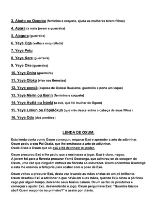 3. Aboto ou Oxogbo (feminina e coquete, ajuda as mulheres terem filhos)
4. Apara (a mais jovem e guerreira)
5. Ajagura (guerreira)
6. Yeye Oga (velha e enquizilada)
7. Yeye Petu
8. Yeye Kare (guerreira)
9. Yeye Oke (guerreira)
10. Yeye Onira (guerreira)
11. Yeye Oloko (vive nas florestas)
12. Yeye pondá (esposa de Oxóssi Ibualama, guerreira e porta um leque)
13. Yeye Merin ou Iberin (feminina e coquete)
14. Yeye Àyálá ou Ìyánlá (a avó, que foi mulher de Ogum)
15. Yeye Lokun ou Pòpòlókun (que não desce sobre a cabeça de suas filhas)
16. Yeye Odo (dos perdões)
LENDA DE OXUM:
Esta lenda conta como Oxum conseguiu enganar Exú e aprender a arte de adivinhar.
Oxum pediu a seu Pai Oxalá, que lhe ensinasse a arte de adivinhar.
Oxalá disse a Oxum que só exú e Ifá detinham tal poder.
Oxum procurou Exú e lhe pediu que a ensinasse a jogar. Exú é claro, negou.
A jovem foi para a floresta procurar Yamó Oxorongá, que admirou-se da coragem de
Oxum, uma vez que ninguém entrava na floresta ao escurecer. Oxum encontrou Oxorongá
e esta lhe ensinou a feitiçaria para acabar com a pose de Exú.
Oxum voltou a procurar Exú, desta vez levando as mãos cheias de um pó brilhante.
Oxum desafiou Exú a adivinhar o que havia em suas mãos, quando Exú olhou o pó ficou
cego por algum tempo, deixando seus búzios caírem. Oxum se fez de prestativa e
começou a ajudar Exú, desvendando o jogo. Oxum perguntava Exú: “Quantos búzios
são? Quem responde no primeiro?” e assim por diante.
 