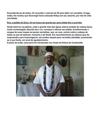 Escondendo-se de todos, foi consultar o oráculo de Ifá para obter um conselho. O jogo,
então, lhe revelou que Oxorongá havia colocado feitiço em seu assento, por não ter sido
convidada.
Exú, a pedido de Oxun, foi em busca do grande pai, para relatar-lhe o ocorrido.
Oxalá retornou ao palácio, onde a grande mãe das águas estava sentada de cabeça baixa,
muito constrangida. Quando ela o viu, começou a abanar seu abebe, transformando o
sangue de suas roupas em penas vermelhas, que, ao voar, caíram sobre a cabeça de
todos os que ali estavam, inclusive a de Oxalá. Em reconhecimento ao esforço que ela
empreendeu para homenageá-lo, ele aceitou aquela pena vermelha (ekodide), prostrando-
se à sua frente, em sinal de agradecimento.
A partir de então, essa pena foi introduzida nos rituais de feitura do Candomblé.
 