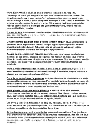 Iyami É um Orixá terrível ao qual devemos o máximo de respeito.
Oshorongá é o termo que designa as terríveis ajés, feiticeiras africanas, uma vez que
ninguém as conhece por seus nomes. As Iyami representam o aspecto sombrio das
coisas: a inveja, o ciúme, o poder pelo poder, a ambição, a fome, o caos o descontrole. No
entanto, elas são capazes de realizar grandes feitos quando devidamente agradadas.
Pode-se usar os ciúmes e a ambição das Iyami em favor próprio, embora não seja
recomendável lidar com elas.
O poder de Iyami é atribuído às mulheres velhas, mas pensa-se que, em certos casos, ele
pode pertencer igualmente a moças muito jovens, que o recebem como herança de sua
mãe ou uma de suas avós.
Uma mulher de qualquer idade poderia também adquiri-lo, voluntariamente ou
sem que o saiba, depois de um trabalho feito por alguma Iyami empenhada em fazer
proselitismo. Existem também feiticeiros entre os homens, os oxô, porém seriam
infinitamente menos virulentos e cruéis que as ajé (feiticeiras).
Ao que se diz, ambos são capazes de matar, mas os primeiros jamais atacam
membros de sua família, enquanto as segundas não hesitam em matar seus próprios
filhos. As Iyami sao tenazes, vingativas e atacam em segredo. Dizer seu nome em voz alta
é perigoso, pois elas ouvem e se aproximam pra ver quem fala delas, trazendo sua
influência.
Iyami é freqüentemente denominada eleyé, dona do pássaro. O pássaro é o
poder da feiticeira; é recebendo-o que ela se torna ajé. É ao mesmo tempo o espírito e o
pássaro que vão fazer os trabalhos maléficos.
Durante as expedições do pássaro, o corpo da feiticeira permanece em casa, inerte
na cama até o momento do retorno da ave. Para combater uma ajé, bastaria, ao que se diz,
esfregar pimenta vermelha no corpo deitado e indefeso. Quando o espírito voltasse não
poderia mais ocupar o corpo maculado por seu interdito.
Iyami possui uma cabaça e um pássaro. A coruja é um de seus pássaros.
É este pássaro quem leva os feitiços até seus destinos. Ele é pássaro bonito e elegante,
pousa suavemente nos tetos das casas, e Besilencioso. Se ela diz que é pra matar, eles
matam, se ela diz pra levar os intestinos de alguém, levarão".
Ela envia pesadelos, fraqueza nos corpos, doenças, dor de barriga, levam
embora os olhos e os pulmões das pessoas, dá dores de cabeça e febre, não deixa que as
mulheres engravidem e não deixas grávidas darem à luz.
As Iyami costumam se reunir e beber juntas o sangue de suas vítimas. Toda Iyami deve
levar uma vítima ou o sangue de uma pessoa à reunião das feiticeiras. Mas elas têm seus
protegidos, e uma Iyami não pode atacar os protegidos de outra Iyami. yami Oshorongá
está sempre encolerizada e sempre pronta a desencadear sua ira contra os seres
humanos.
 