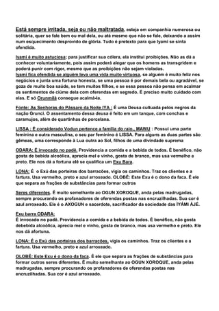 Está sempre irritada, seja ou não maltratada, esteja em companhia numerosa ou
solitária, quer se fale bem ou mal dela, ou até mesmo que não se fale, deixando a assim
num esquecimento desprovido de glória. Tudo é pretexto para que Iyami se sinta
ofendida.
Iyami é muito astuciosa; para justificar sua cólera, ela institui proibições. Não as dá a
conhecer voluntariamente, pois assim poderá alegar que os homens as transgridem e
poderá punir com rigor, mesmo que as proibições não sejam violadas.
Iyami fica ofendida se alguém leva uma vida muito virtuosa, se alguém é muito feliz nos
negócios e junta uma fortuna honesta, se uma pessoa é por demais bela ou agradável, se
goza de muito boa saúde, se tem muitos filhos, e se essa pessoa não pensa em acalmar
os sentimentos de ciúme dela com oferendas em segredo. É preciso muito cuidado com
elas. E só Orunmilá consegue acalmá-la.
Fonte: As Senhoras do Pássaro da Noite IYA : É uma Deusa cultuada pelos negros da
nação Grunci. O assentamento dessa deusa é feito em um tanque, com conchas e
caramujos, além de quartinhas de porcelana.
LISSA : É considerado Vodun pertence a família do raio., MAWU : Possui uma parte
feminina e outra masculina, o seu par feminino é LISSA. Para alguns as duas partes são
gêmeas, uma corresponde à Lua outra ao Sol, filhos de uma divindade suprema
ODARA: É invocado no padê. Providencia a comida e a bebida de todos. É benéfico, não
gosta de bebida alcoólica, aprecia mel e vinho, gosta de branco, mas usa vermelho e
preto. Ele nos dá a fortuna elê se qualifica um Exu Bara.
LONA: É o Exú das porteiras dos barracões, vigia os caminhos. Traz os clientes e a
fartura. Usa vermelho, preto e azul arroxeado. OLOBÉ: Este Exu é o dono da faca. É ele
que separa as frações de substâncias para formar outros
Seres diferentes. É muito semelhante ao OGUN XOROQUE, anda pelas madrugadas,
sempre procurando os profanadores de oferendas postas nas encruzilhadas. Sua cor é
azul arroxeado. Ele é o AXOGUN e sacerdote, sacrificador da sociedade das ÌYÁMI ÀJÉ.
Exu barra ODARA:
É invocado no padê. Providencia a comida e a bebida de todos. É benéfico, não gosta
debebida alcoólica, aprecia mel e vinho, gosta de branco, mas usa vermelho e preto. Ele
nos dá afortuna.
LONA: É o Exú das porteiras dos barracões, vigia os caminhos. Traz os clientes e a
fartura. Usa vermelho, preto e azul arroxeado.
OLOBÉ: Este Exu é o dono da faca. É ele que separa as frações de substâncias para
formar outros seres diferentes. É muito semelhante ao OGUN XOROQUE, anda pelas
madrugadas, sempre procurando os profanadores de oferendas postas nas
encruzilhadas. Sua cor é azul arroxeado.
 