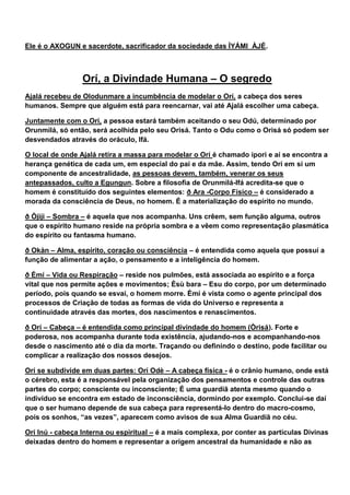 Ele é o AXOGUN e sacerdote, sacrificador da sociedade das ÌYÁMI ÀJÉ.
Orí, a Divindade Humana – O segredo
Ajalá recebeu de Olodunmare a incumbência de modelar o Orí, a cabeça dos seres
humanos. Sempre que alguém está para reencarnar, vai até Ajalá escolher uma cabeça.
Juntamente com o Orí, a pessoa estará também aceitando o seu Odú, determinado por
Orunmilá, só então, será acolhida pelo seu Orisá. Tanto o Odu como o Orisá só podem ser
desvendados através do oráculo, Ifá.
O local de onde Ajalá retira a massa para modelar o Orí é chamado ipori e aí se encontra a
herança genética de cada um, em especial do pai e da mãe. Assim, tendo Orí em si um
componente de ancestralidade, as pessoas devem, também, venerar os seus
antepassados, culto a Egungun. Sobre a filosofia de Orunmilá-Ifá acredita-se que o
homem é constituído dos seguintes elementos: ð Ara -Corpo Físico – é considerado a
morada da consciência de Deus, no homem. É a materialização do espírito no mundo.
ð Òjìji – Sombra – é aquela que nos acompanha. Uns crêem, sem função alguma, outros
que o espírito humano reside na própria sombra e a vêem como representação plasmática
do espírito ou fantasma humano.
ð Okàn – Alma, espírito, coração ou consciência – é entendida como aquela que possuí a
função de alimentar a ação, o pensamento e a inteligência do homem.
ð Èmí – Vida ou Respiração – reside nos pulmões, está associada ao espírito e a força
vital que nos permite ações e movimentos; Èsù bara – Esu do corpo, por um determinado
período, pois quando se esvai, o homem morre. Èmí é vista como o agente principal dos
processos de Criação de todas as formas de vida do Universo e representa a
continuidade através das mortes, dos nascimentos e renascimentos.
ð Orí – Cabeça – é entendida como principal divindade do homem (Òrisá). Forte e
poderosa, nos acompanha durante toda existência, ajudando-nos e acompanhando-nos
desde o nascimento até o dia da morte. Traçando ou definindo o destino, pode facilitar ou
complicar a realização dos nossos desejos.
Orí se subdivide em duas partes: Orí Odè – A cabeça física - é o crânio humano, onde está
o cérebro, esta é a responsável pela organização dos pensamentos e controle das outras
partes do corpo; consciente ou inconsciente; É uma guardiã atenta mesmo quando o
indivíduo se encontra em estado de inconsciência, dormindo por exemplo. Conclui-se daí
que o ser humano depende de sua cabeça para representá-lo dentro do macro-cosmo,
pois os sonhos, “as vezes”, aparecem como avisos de sua Alma Guardiã no céu.
Orí Inú - cabeça Interna ou espiritual – é a mais complexa, por conter as partículas Divinas
deixadas dentro do homem e representar a origem ancestral da humanidade e não as
 
