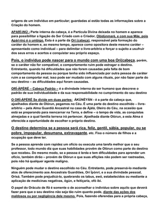 origens de um indivíduo em particular; guardadas aí estão todas as informações sobre a
Criação do homem.
APARÍ-INÚ - Parte interna da cabeça, é a Partícula Divina deixada no homem e aparece
para possibilitar a ligação do Ser Criado com o Criador, Olódùnmarè, e com sua Mãe, pois
Apári-Inú é o umbigo. Esta é a parte da Orí (cabeça), responsável pela formação do
caráter do homem e, ao mesmo tempo, aparece como opositora deste mesmo caráter –
apresentado como individual – para delimitar o livre-arbítrio e forçar o sujeito a usufruir
dos seus erros e acertos e conquistar seu próprio espaço.
Pois, o indivíduo pode nascer para o mundo com uma boa Orí(cabeça, porém,
se o caráter não for compatível, o comportamento ruim pode estragar o destino.
Entretanto, quando há dificuldades que não forem causadas pela falta de bom
comportamento da pessoa ou porque tenha sido influenciada por outra pessoa de caráter
ruim a se comportar mal, isso pode ser mudado com alguns rituais, por não fazer parte do
seu destino – as dificuldades aqui foram causadas.
ORÍ-ÀPÉRÉ – Cabeça Padrão – é a divindade interna do ser humano que descreve o
padrão de sua individualidade e da sua responsabilidade no cumprimento do seu destino
O ORÍ-ÀPÉRÉ Se divide em duas partes: ÀKÚNÈYÀN - é a parte da cabeça que,
ajoelhados diante de Olórun, pegamos no Céu. É uma parte do destino escolhido – livre-
arbítrio – pela Alma Guardiã Ancestral na casa de Àjàlá, Oleiro do Céu, na ocasião que
está se preparando para reencarnar na Terra, e define – o tempo de vida, as conquistas
almejadas e a qual família terrena irá pertencer. Ajoelhada diante Olórun, a esta Alma é
oferecida a oportunidade de escolher o próprio destino.
O destino determina se a pessoa será rica, feliz, gentil, sábia, popular, ou se
pobre, impopular, desumana, extravagante, etc. Fixa o número de filhos e a
ocupação que deve ter.
Se a pessoa aprende com rapidez um ofício ou executa uma tarefa melhor que o seu
professor, todo mundo diz que suas habilidades provêm de Olórun como parte do destino
que recebeu. Do mesmo modo, se a pessoa é lerda e tem dificuldades para aprender um
ofício, também dirão – provém de Olórun e que suas aflições não podem ser rastreadas,
pois não há qualquer agente maligno.
Ninguém pode mudar o destino escolhido no Céu. Entretanto, pode preservá-lo mediante
atos de oferecimento aos Ancestrais Guardiões, Orí Ìpònrí, e a sua divindade pessoal,
Orisá. Também pode prejudicá-lo, quebrando os tabus, ewó, estabelecidos ou mediante a
aplicação de medicinas negativas, õgùn, e feitiçaria, ofò ibi.
O papel do Oráculo de Ifá é somente o de aconselhar o indivíduo sobre aquilo que deverá
fazer para que o seu destino não seja tão ruim quanto pode, diante das ações dos
maldosos ou por negligência dele mesmo. Pois, fazendo oferendas para a própria cabeça,
 