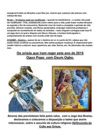 assegurará todas as bênçãos a que fizer jus, mesmo que a pessoa não possua uma
cabeça tão boa.
Ifá diz – “O destino pode ser modificado – quando há interferência – o caráter não pode
ser modificado”. Pois, estabelecido como roteiro para a vida, pode trazer muitas bênçãos
se seguido a fim de consumá-lo. Bastando viver de modo a completar o período de vida
previsto, oferecer orações, sacrifícios apropriados, empregar medicinas protetoras e
comportar-se corretamente em todos os sentidos – mais ninguém consegue tudo isso! É
um jogo duro no qual a disputa com Deus e Deuses, o homem tenta igualar o
comportamento de ambos num mundo onde não há anjos.
ÀYANMÒ – Destino – apesar de ser o destino em si, é a parte da Orí, cabeça que não
aceita rituais curativos ou preventivos. Não aceita qualquer mudança. É responsável pelo
caráter interno e externo: sexo, aparência, pai, mãe, Karma, etc. As oferendas não mudam
isso.
Os orixás que iram reger este ano de 2015
Ogun Popo com Oxum Ogbo.
Atraves das previsõeses feita pelos odus, com o Jogo dos Buzios,
declaramos e colocamos a disposição a todos que assim
interecessar, sobre o assunto da cultura religiosa Ifá/Orunmila do
Culto aos Orixas.
 