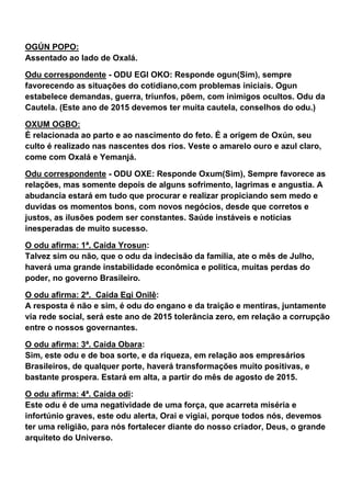 OGÚN POPO:
Assentado ao lado de Oxalá.
Odu correspondente - ODU EGI OKO: Responde ogun(Sim), sempre
favorecendo as situações do cotidiano,com problemas iniciais. Ogun
estabelece demandas, guerra, triunfos, põem, com inimigos ocultos. Odu da
Cautela. (Este ano de 2015 devemos ter muita cautela, conselhos do odu.)
OXUM OGBO:
É relacionada ao parto e ao nascimento do feto. É a origem de Oxún, seu
culto é realizado nas nascentes dos rios. Veste o amarelo ouro e azul claro,
come com Oxalá e Yemanjá.
Odu correspondente - ODU OXE: Responde Oxum(Sim), Sempre favorece as
relações, mas somente depois de alguns sofrimento, lagrimas e angustia. A
abudancia estará em tudo que procurar e realizar propiciando sem medo e
duvidas os momentos bons, com novos negócios, desde que corretos e
justos, as ilusões podem ser constantes. Saúde instáveis e noticias
inesperadas de muito sucesso.
O odu afirma: 1ª. Caida Yrosun:
Talvez sim ou não, que o odu da indecisão da família, ate o mês de Julho,
haverá uma grande instabilidade econômica e politica, muitas perdas do
poder, no governo Brasileiro.
O odu afirma: 2ª. Caida Egi Onilê:
A resposta é não e sim, é odu do engano e da traição e mentiras, juntamente
via rede social, será este ano de 2015 tolerância zero, em relação a corrupção
entre o nossos governantes.
O odu afirma: 3ª. Caida Obara:
Sim, este odu e de boa sorte, e da riqueza, em relação aos empresários
Brasileiros, de qualquer porte, haverá transformações muito positivas, e
bastante prospera. Estará em alta, a partir do mês de agosto de 2015.
O odu afirma: 4ª. Caida odi:
Este odu é de uma negatividade de uma força, que acarreta miséria e
infortúnio graves, este odu alerta, Orai e vigiai, porque todos nós, devemos
ter uma religião, para nós fortalecer diante do nosso criador, Deus, o grande
arquiteto do Universo.
 