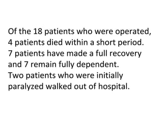 Of the 18 patients who were operated, 4 patients died within a short period.  7 patients have made a full recovery and 7 remain fully dependent.  Two patients who were initially paralyzed walked out of hospital. 