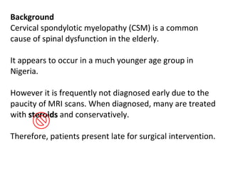 Background  Cervical spondylotic myelopathy (CSM) is a common cause of spinal dysfunction in the elderly.  It appears to occur in a much younger age group in Nigeria.  However it is frequently not diagnosed early due to the paucity of MRI scans. When diagnosed, many are treated with  steroids  and conservatively. Therefore, patients present late for surgical intervention.  