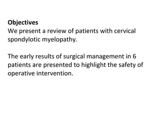 Objectives We present a review of patients with cervical spondylotic myelopathy.  The early results of surgical management in 6 patients are presented to highlight the safety of operative intervention. 