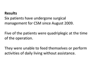 Results  Six patients have undergone surgical management for CSM since August 2009.  Five of the patients were quadriplegic at the time of the operation.  They were unable to feed themselves or perform activities of daily living without assistance.   